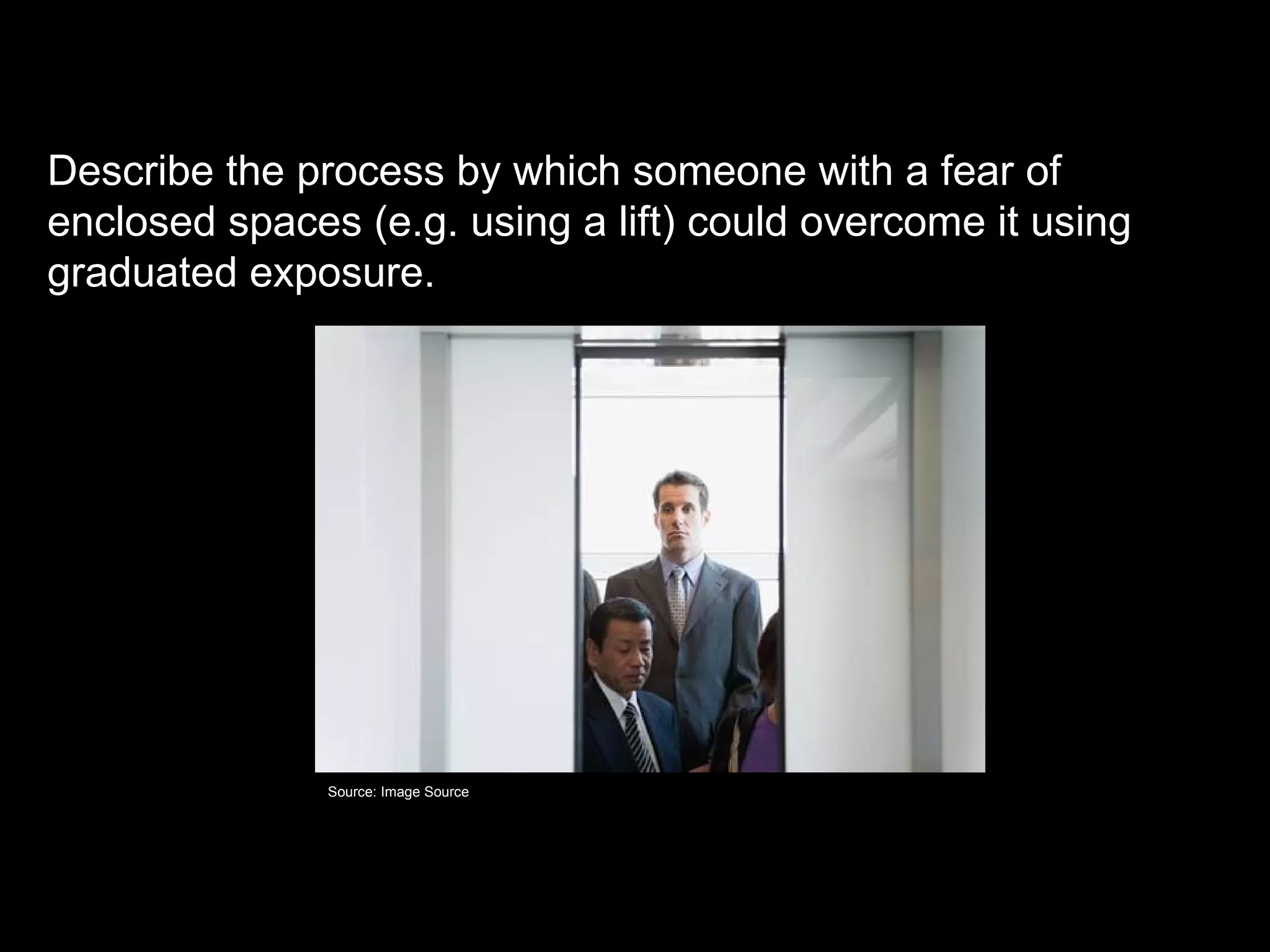 Graduated exposure

Describe the process by which someone with a fear of
enclosed spaces (e.g. using a lift) could overcome it using
graduated exposure.




               Source: Image Source
 