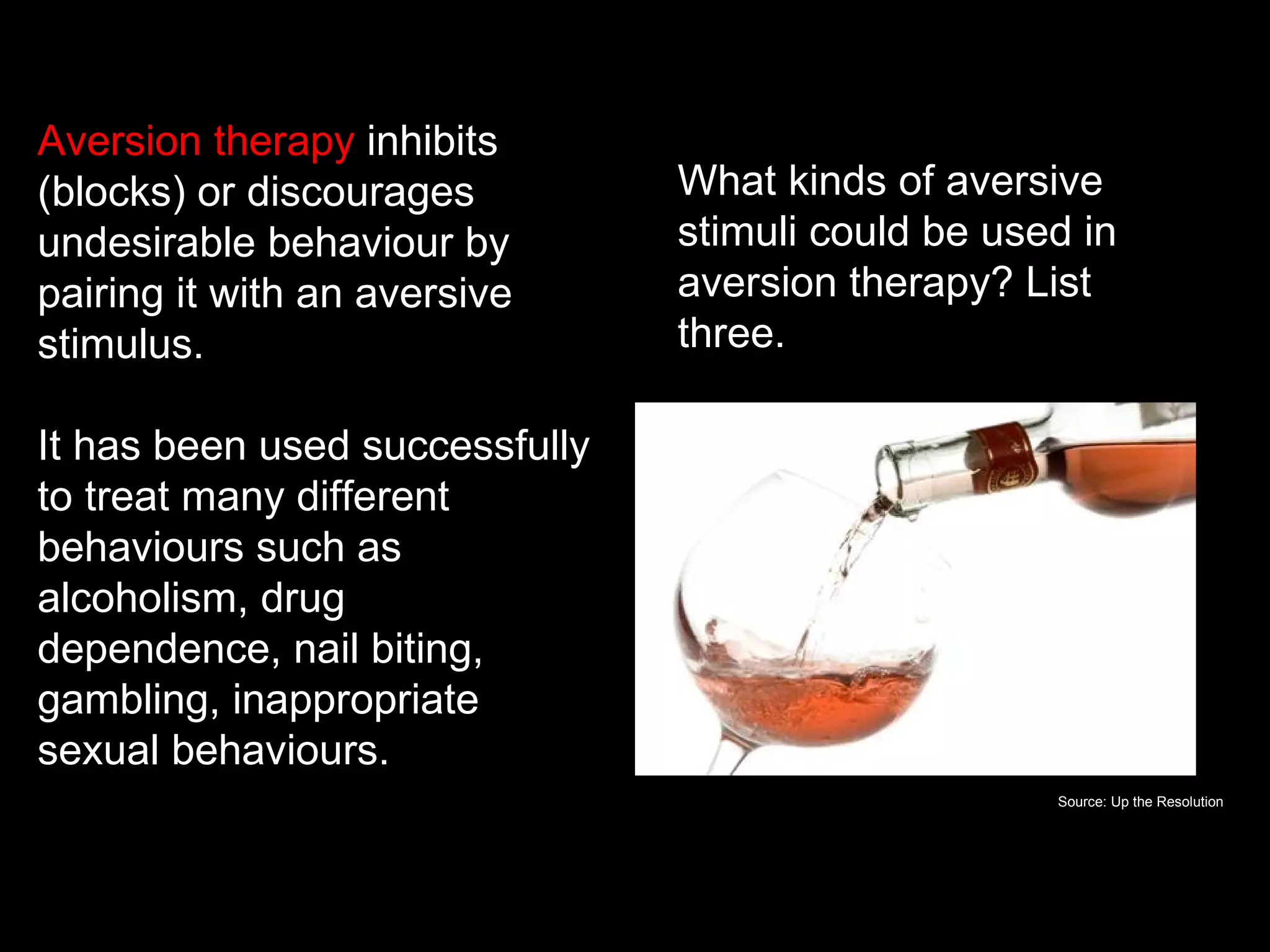 What is aversion therapy?
Aversion therapy inhibits
(blocks) or discourages           What kinds of aversive
undesirable behaviour by          stimuli could be used in
pairing it with an aversive       aversion therapy? List
stimulus.                         three.

It has been used successfully
to treat many different
behaviours such as
alcoholism, drug
dependence, nail biting,
gambling, inappropriate
sexual behaviours.
                                                      Source: Up the Resolution
 