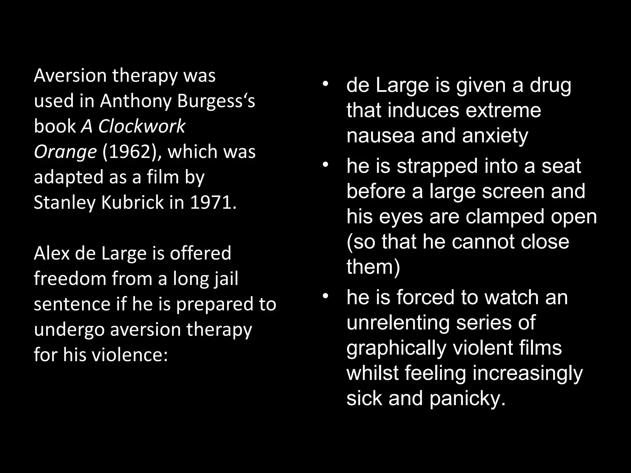 Aversion therapy at the movies
Aversion therapy was            • de Large is given a drug
used in Anthony Burgess‘s         that induces extreme
book A Clockwork                  nausea and anxiety
Orange (1962), which was
                                • he is strapped into a seat
adapted as a film by
                                  before a large screen and
Stanley Kubrick in 1971.
                                  his eyes are clamped open
                                  (so that he cannot close
Alex de Large is offered
                                  them)
freedom from a long jail
sentence if he is prepared to   • he is forced to watch an
undergo aversion therapy          unrelenting series of
for his violence:                 graphically violent films
                                  whilst feeling increasingly
                                  sick and panicky.
 
