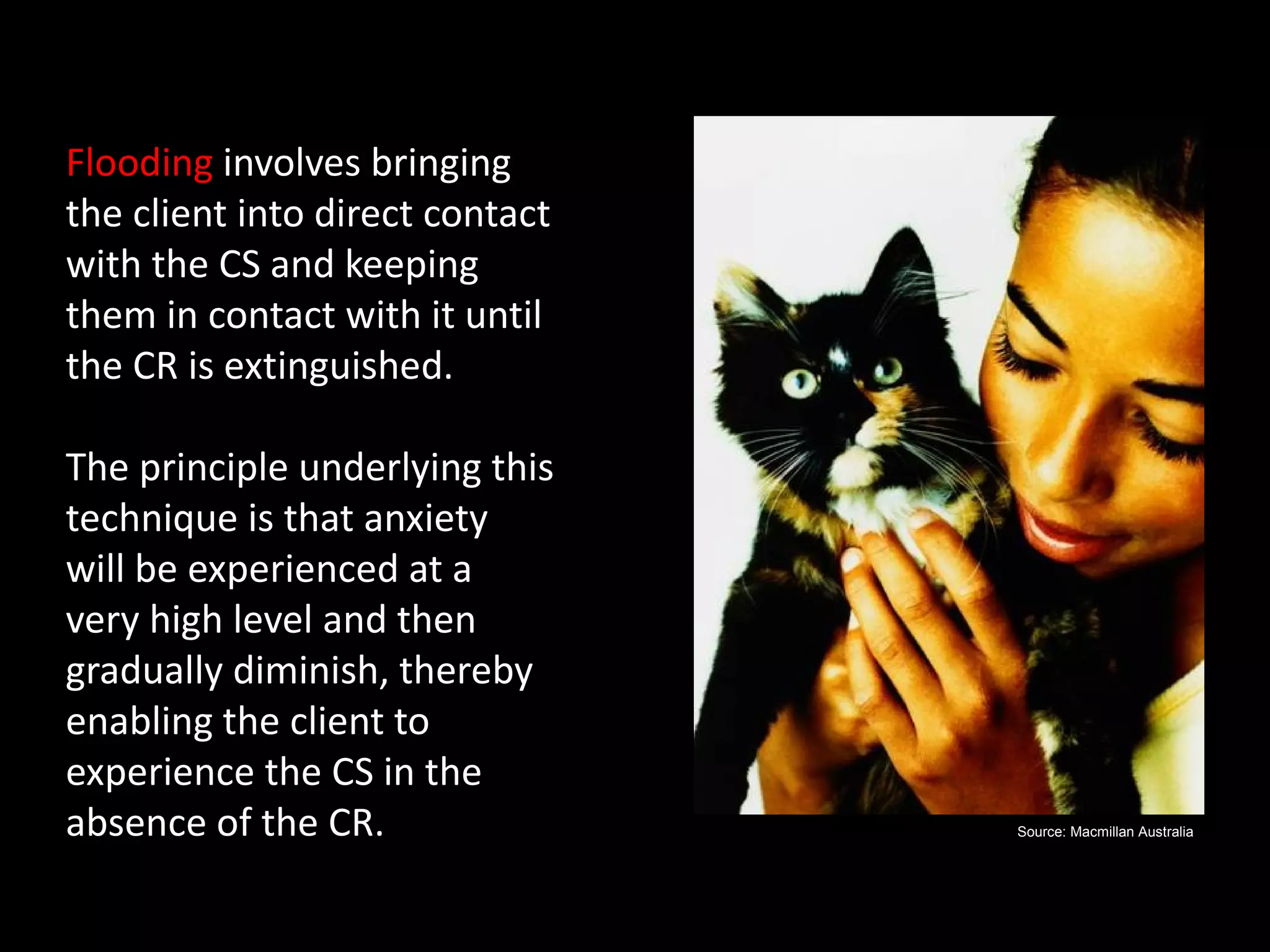 Flooding
Flooding involves bringing
the client into direct contact
with the CS and keeping
them in contact with it until
the CR is extinguished.

The principle underlying this
technique is that anxiety
will be experienced at a
very high level and then
gradually diminish, thereby
enabling the client to
experience the CS in the
absence of the CR.               Source: Macmillan Australia
 