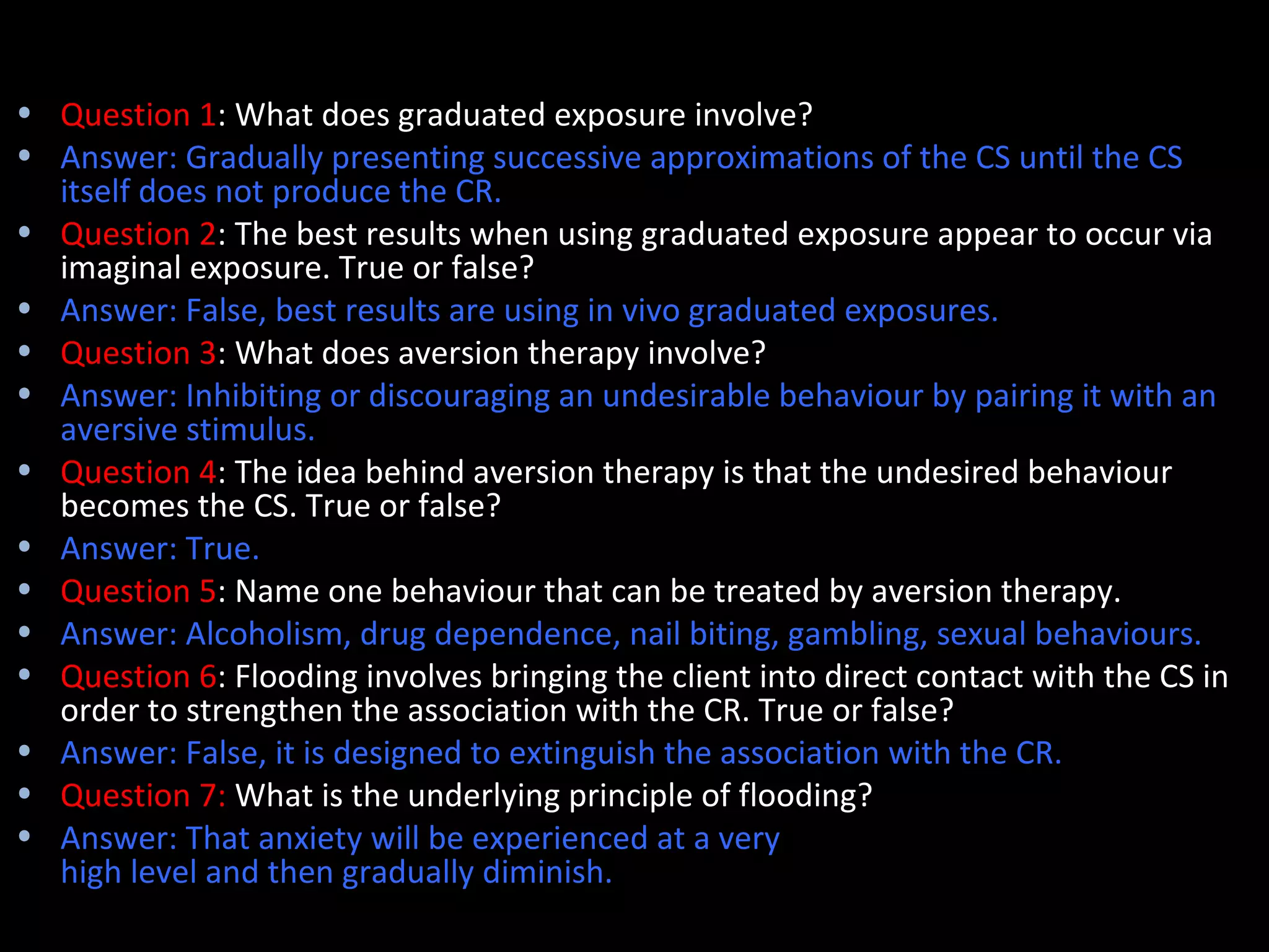 Quick quiz
• Question 1: What does graduated exposure involve?
• Answer: Gradually presenting successive approximations of the CS until the CS
  itself does not produce the CR.
• Question 2: The best results when using graduated exposure appear to occur via
  imaginal exposure. True or false?
• Answer: False, best results are using in vivo graduated exposures.
• Question 3: What does aversion therapy involve?
• Answer: Inhibiting or discouraging an undesirable behaviour by pairing it with an
  aversive stimulus.
• Question 4: The idea behind aversion therapy is that the undesired behaviour
  becomes the CS. True or false?
• Answer: True.
• Question 5: Name one behaviour that can be treated by aversion therapy.
• Answer: Alcoholism, drug dependence, nail biting, gambling, sexual behaviours.
• Question 6: Flooding involves bringing the client into direct contact with the CS in
  order to strengthen the association with the CR. True or false?
• Answer: False, it is designed to extinguish the association with the CR.
• Question 7: What is the underlying principle of flooding?
• Answer: That anxiety will be experienced at a very
  high level and then gradually diminish.
 