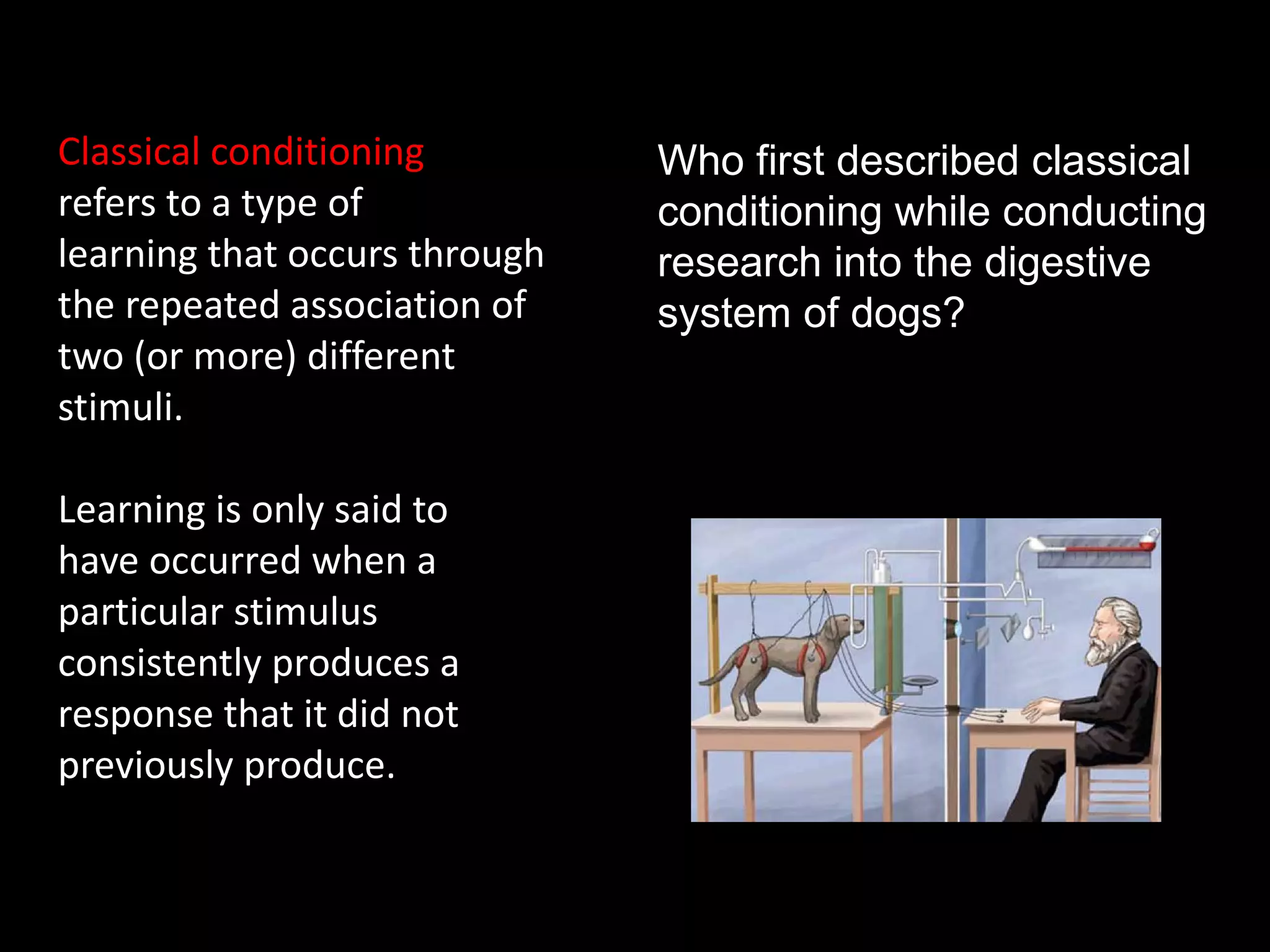 What is classical conditioning?
Classical conditioning           Who first described classical
refers to a type of              conditioning while conducting
learning that occurs through     research into the digestive
the repeated association of      system of dogs?
two (or more) different
stimuli.

Learning is only said to
have occurred when a
particular stimulus
consistently produces a
response that it did not
previously produce.
 