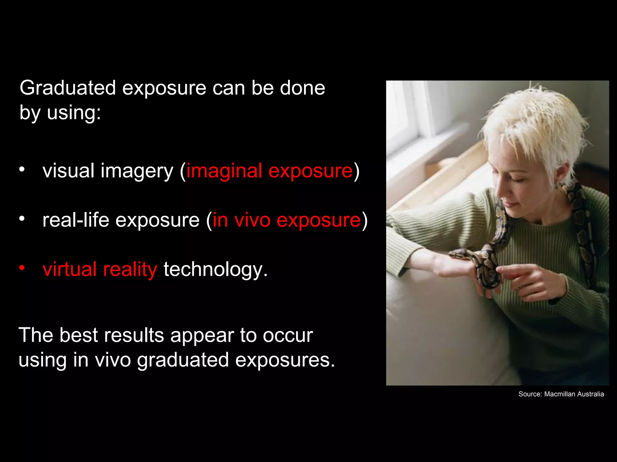 Graduated exposure

Graduated exposure can be done
by using:

• visual imagery (imaginal exposure)

• real-life exposure (in vivo exposure)

• virtual reality technology.


The best results appear to occur
using in vivo graduated exposures.
                                                  Source: Macmillan Australia
 