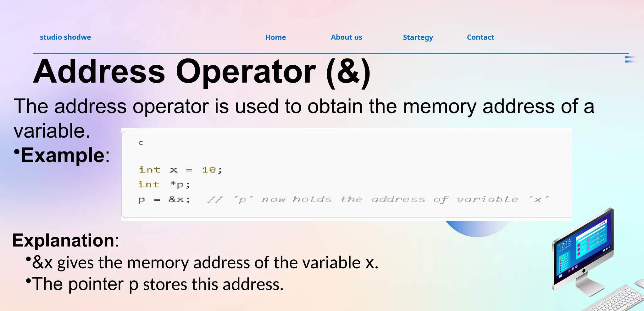 About us
studio shodwe Home Startegy Contact
Address Operator (&)
The address operator is used to obtain the memory address of a
variable.
•Example:
Explanation:
•&x gives the memory address of the variable x.
•The pointer p stores this address.
 