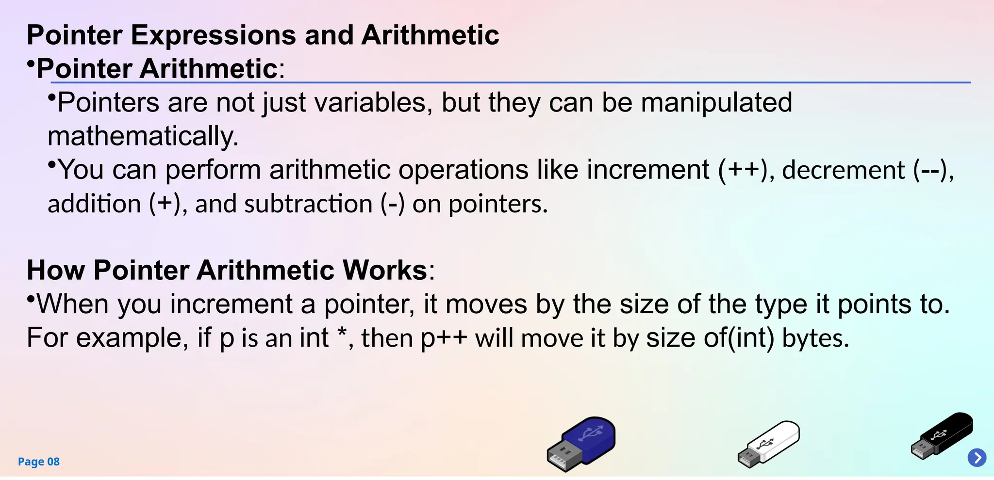Page 08
Pointer Expressions and Arithmetic
•Pointer Arithmetic:
•Pointers are not just variables, but they can be manipulated
mathematically.
•You can perform arithmetic operations like increment (++), decrement (--),
addition (+), and subtraction (-) on pointers.
How Pointer Arithmetic Works:
•When you increment a pointer, it moves by the size of the type it points to.
For example, if p is an int *, then p++ will move it by size of(int) bytes.
 