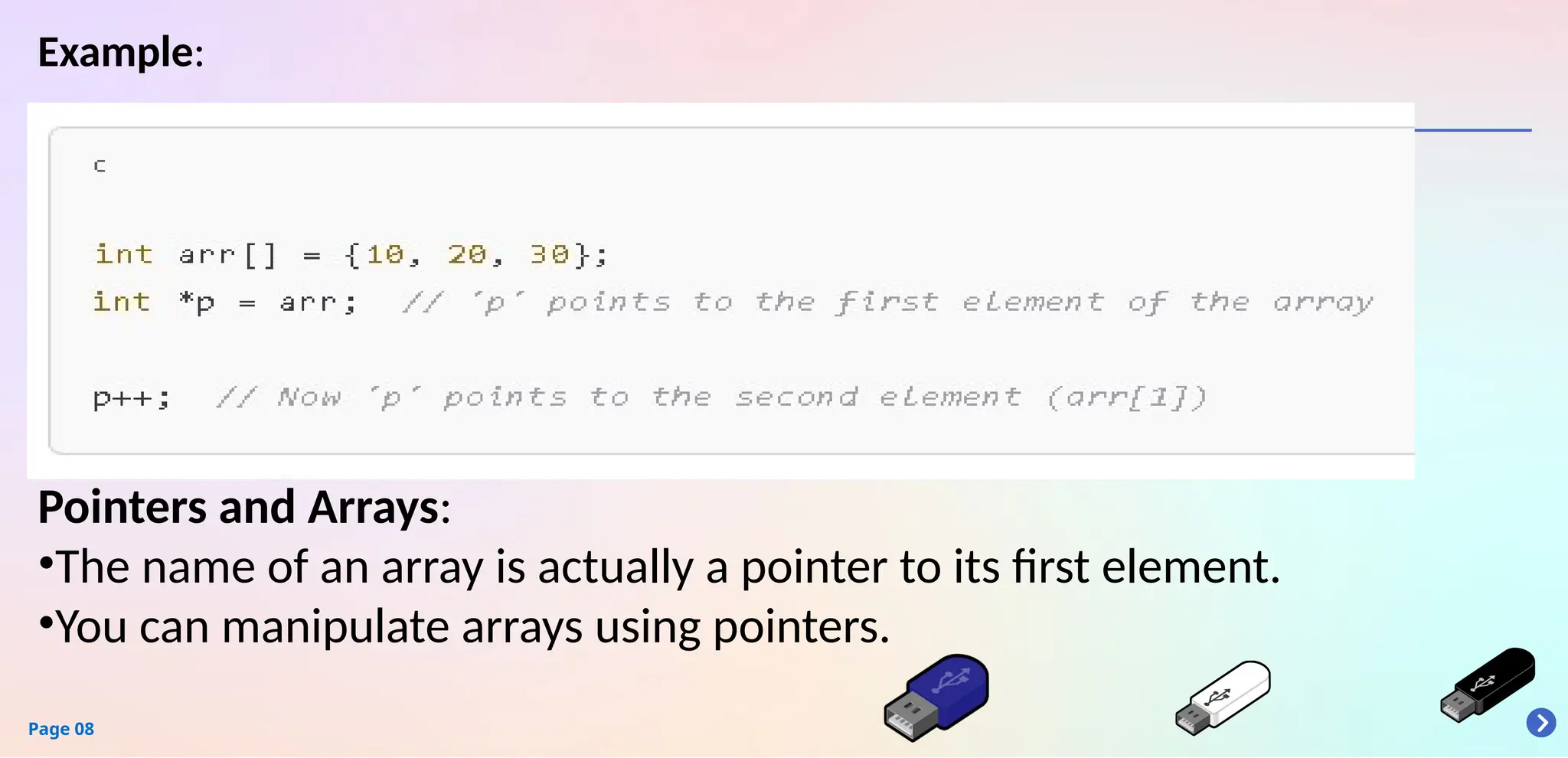 Page 08
Example:
Pointers and Arrays:
•The name of an array is actually a pointer to its first element.
•You can manipulate arrays using pointers.
 