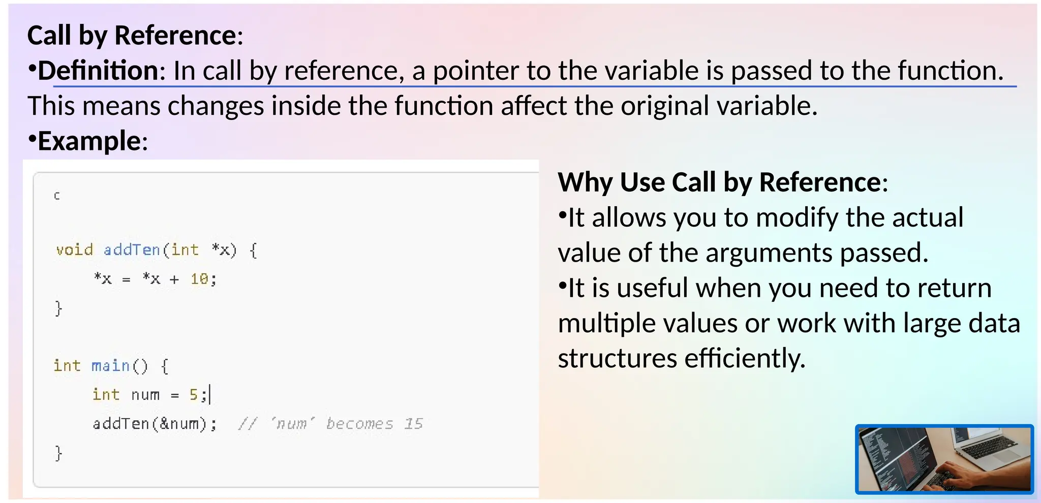Call by Reference:
•Definition: In call by reference, a pointer to the variable is passed to the function.
This means changes inside the function affect the original variable.
•Example:
Why Use Call by Reference:
•It allows you to modify the actual
value of the arguments passed.
•It is useful when you need to return
multiple values or work with large data
structures efficiently.
 