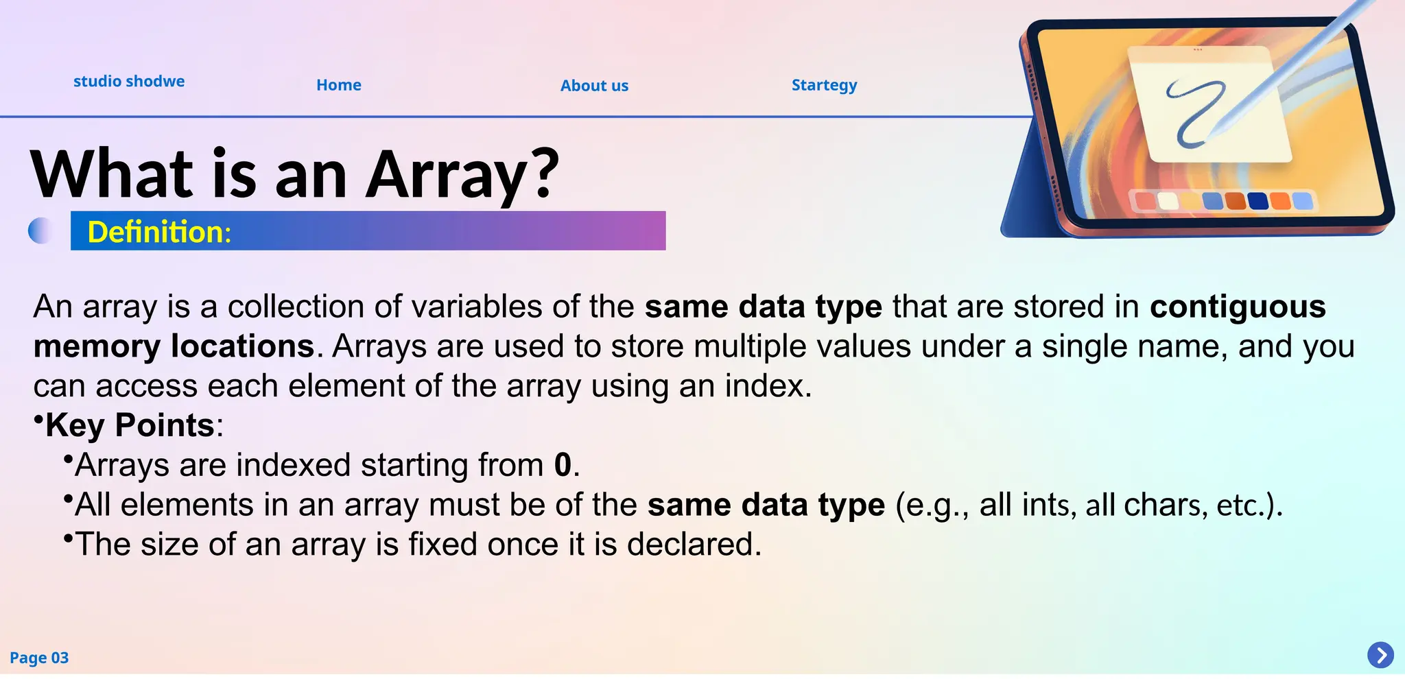 About us
studio shodwe Home Startegy
Page 03
What is an Array?
Definition:
An array is a collection of variables of the same data type that are stored in contiguous
memory locations. Arrays are used to store multiple values under a single name, and you
can access each element of the array using an index.
•Key Points:
•Arrays are indexed starting from 0.
•All elements in an array must be of the same data type (e.g., all ints, all chars, etc.).
•The size of an array is fixed once it is declared.
 