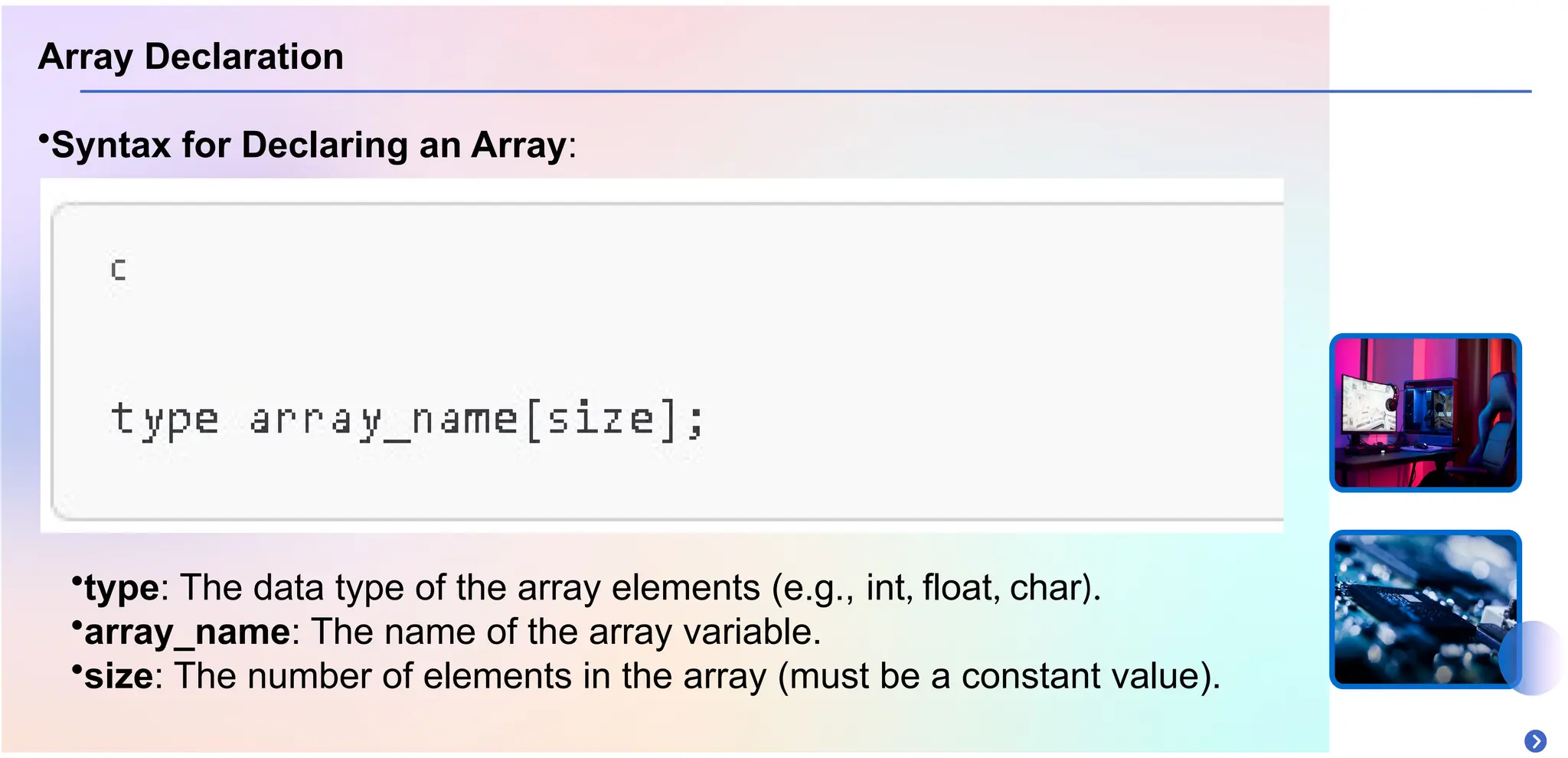 Array Declaration
•Syntax for Declaring an Array:
•type: The data type of the array elements (e.g., int, float, char).
•array_name: The name of the array variable.
•size: The number of elements in the array (must be a constant value).
 
