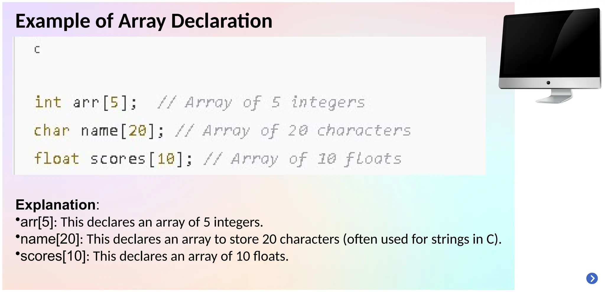 Example of Array Declaration
Explanation:
•arr[5]: This declares an array of 5 integers.
•name[20]: This declares an array to store 20 characters (often used for strings in C).
•scores[10]: This declares an array of 10 floats.
 