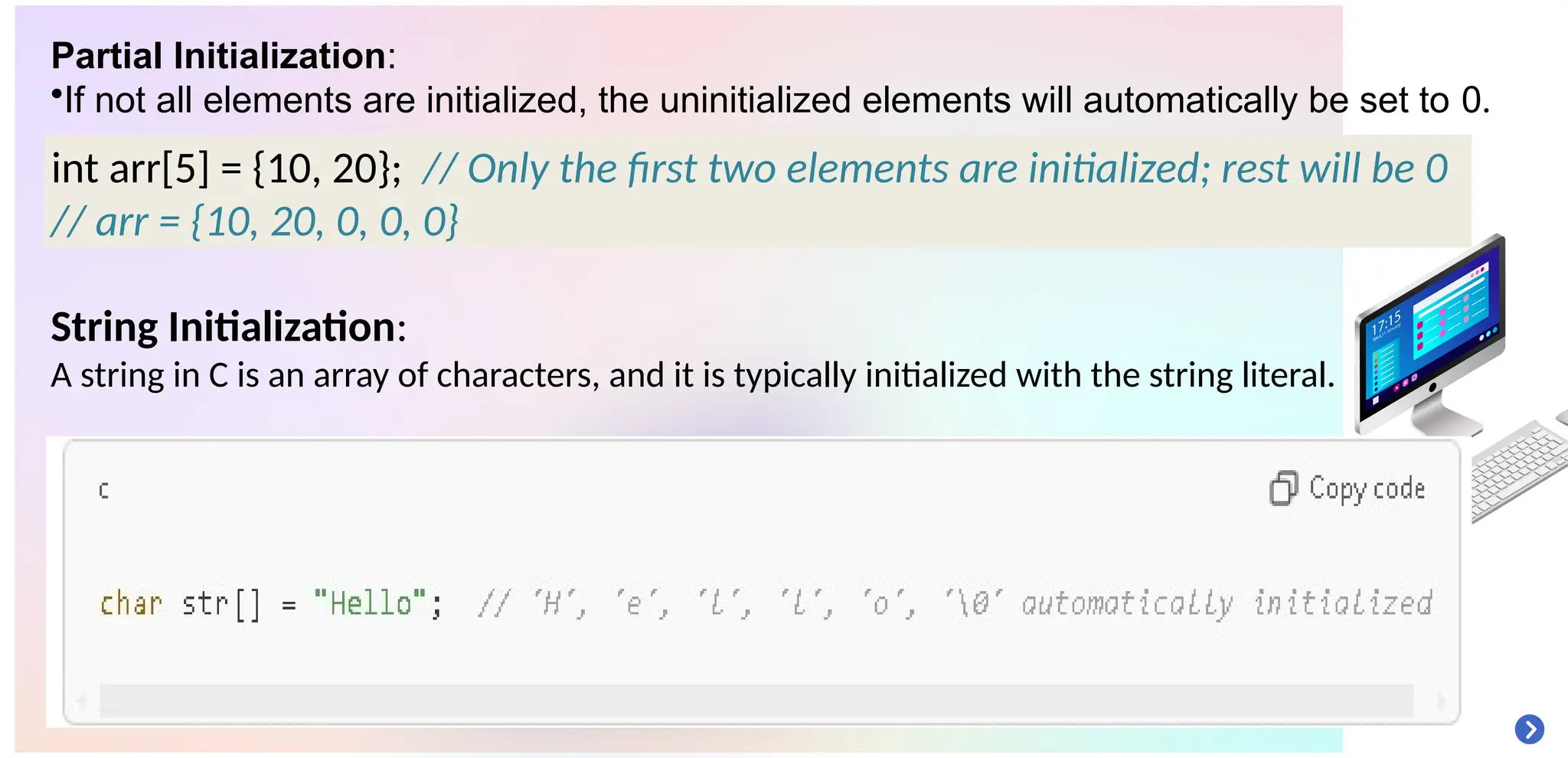 Partial Initialization:
•If not all elements are initialized, the uninitialized elements will automatically be set to 0.
String Initialization:
A string in C is an array of characters, and it is typically initialized with the string literal.
int arr[5] = {10, 20}; // Only the first two elements are initialized; rest will be 0
// arr = {10, 20, 0, 0, 0}
 