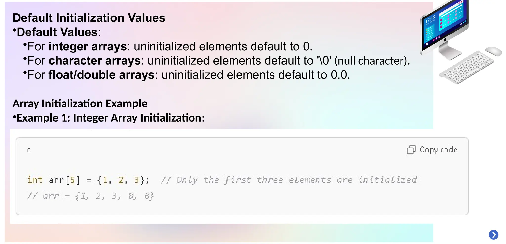 Default Initialization Values
•Default Values:
•For integer arrays: uninitialized elements default to 0.
•For character arrays: uninitialized elements default to '0' (null character).
•For float/double arrays: uninitialized elements default to 0.0.
Array Initialization Example
•Example 1: Integer Array Initialization:
 