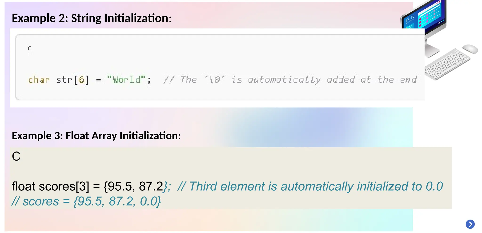 Example 2: String Initialization:
Example 3: Float Array Initialization:
C
float scores[3] = {95.5, 87.2}; // Third element is automatically initialized to 0.0
// scores = {95.5, 87.2, 0.0}
 