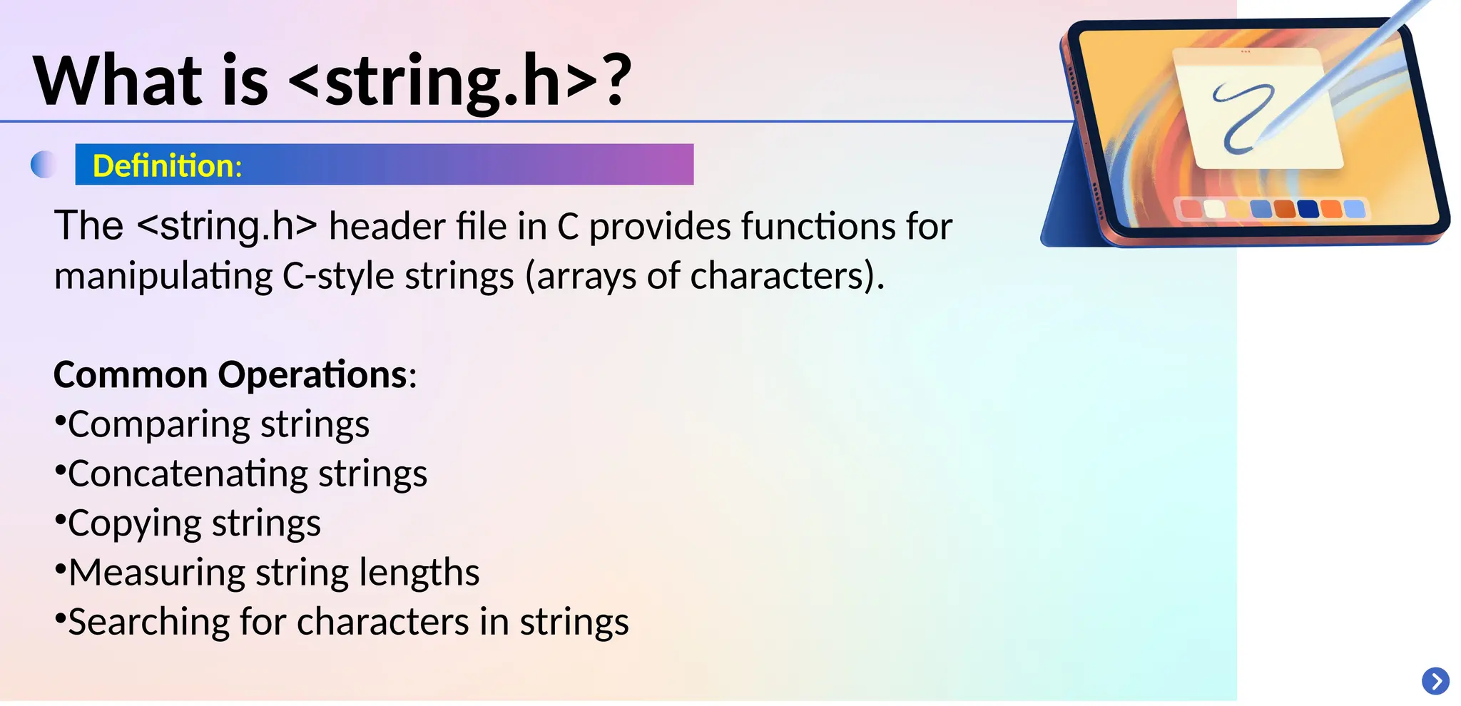 What is <string.h>?
Definition:
The <string.h> header file in C provides functions for
manipulating C-style strings (arrays of characters).
Common Operations:
•Comparing strings
•Concatenating strings
•Copying strings
•Measuring string lengths
•Searching for characters in strings
 