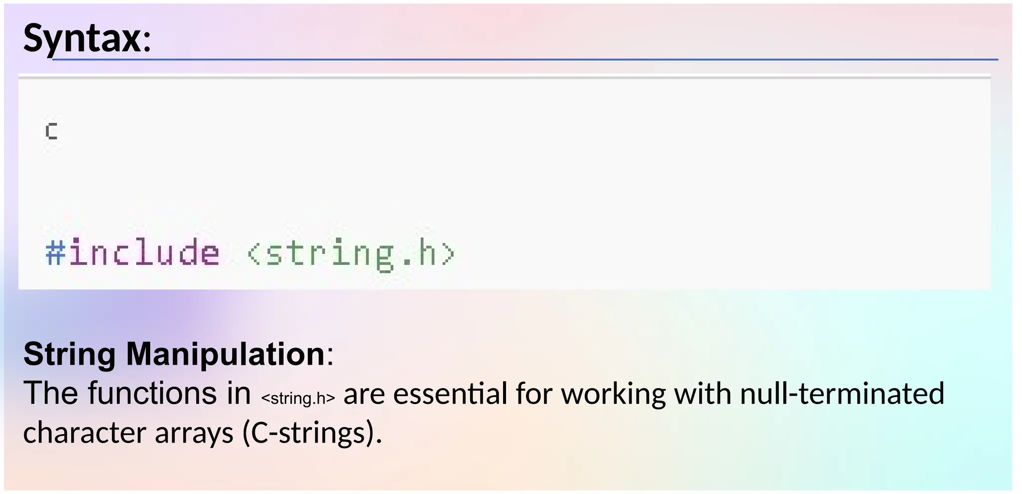 Syntax:
String Manipulation:
The functions in <string.h> are essential for working with null-terminated
character arrays (C-strings).
 