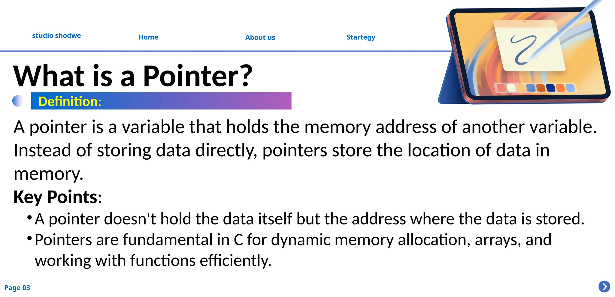 About us
studio shodwe Home Startegy
Page 03
What is a Pointer?
A pointer is a variable that holds the memory address of another variable.
Instead of storing data directly, pointers store the location of data in
memory.
Key Points:
•A pointer doesn't hold the data itself but the address where the data is stored.
•Pointers are fundamental in C for dynamic memory allocation, arrays, and
working with functions efficiently.
Definition:
 