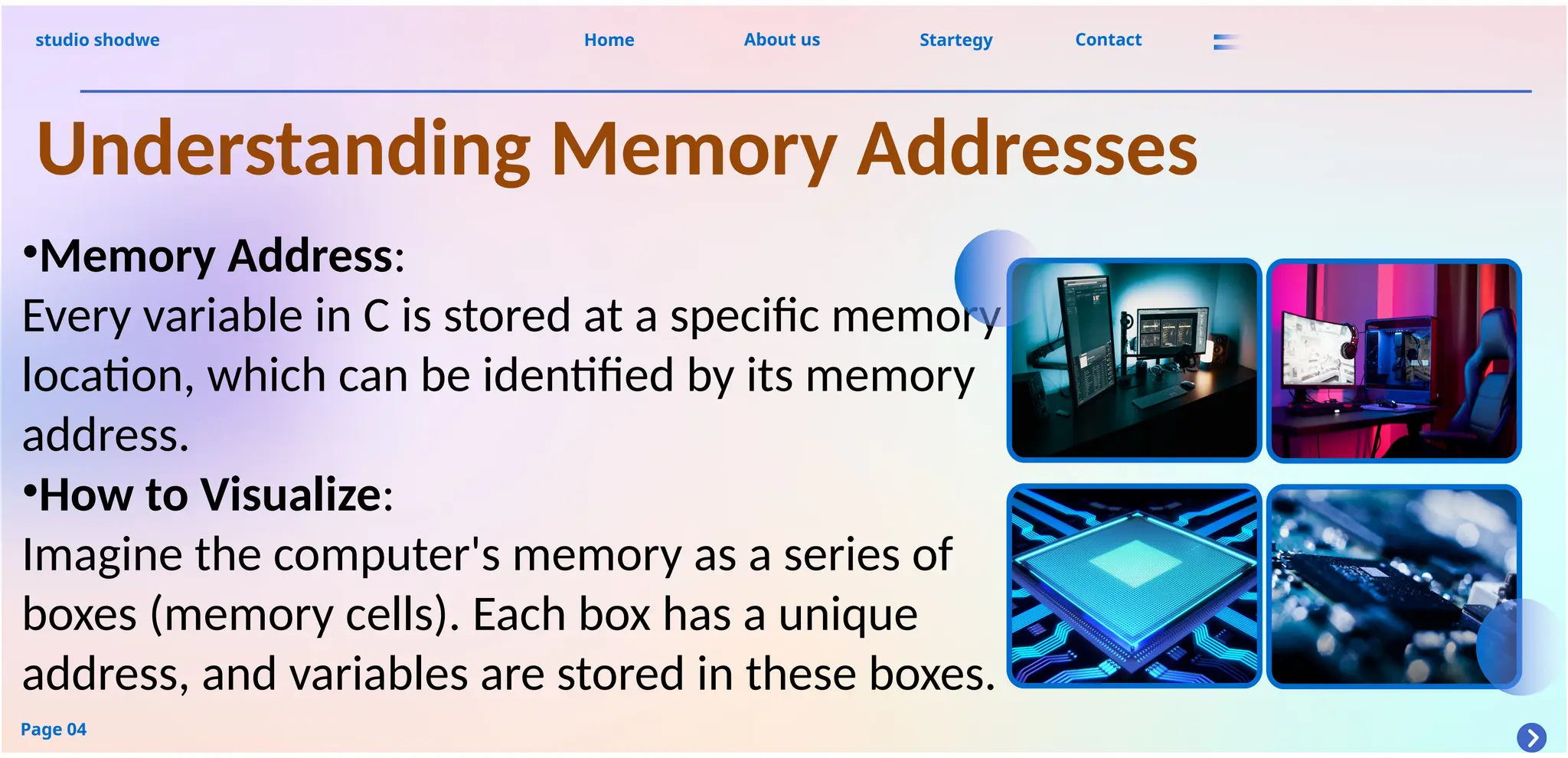 About us
studio shodwe Home Startegy Contact
Page 04
Understanding Memory Addresses
•Memory Address:
Every variable in C is stored at a specific memory
location, which can be identified by its memory
address.
•How to Visualize:
Imagine the computer's memory as a series of
boxes (memory cells). Each box has a unique
address, and variables are stored in these boxes.
 