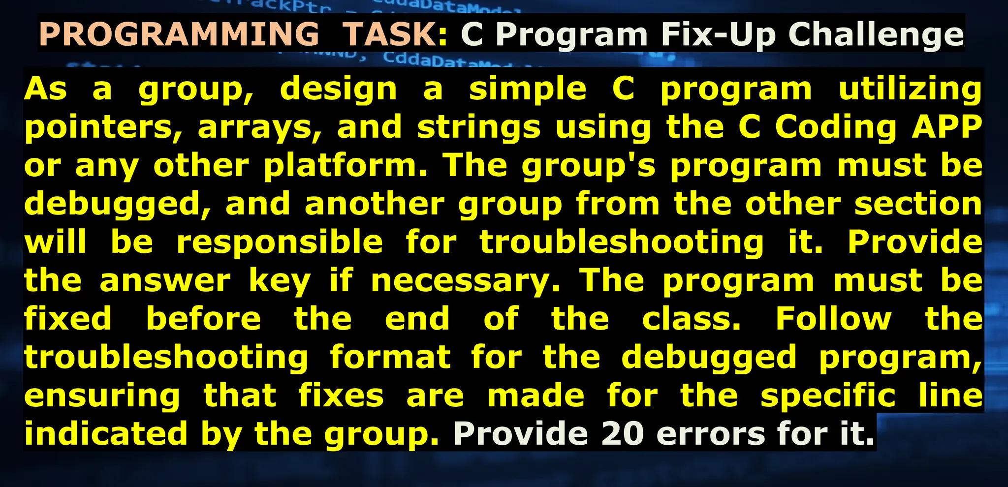 Page 02
As a group, design a simple C program utilizing
pointers, arrays, and strings using the C Coding APP
or any other platform. The group's program must be
debugged, and another group from the other section
will be responsible for troubleshooting it. Provide
the answer key if necessary. The program must be
fixed before the end of the class. Follow the
troubleshooting format for the debugged program,
ensuring that fixes are made for the specific line
indicated by the group. Provide 20 errors for it.
PROGRAMMING TASK: C Program Fix-Up Challenge
 
