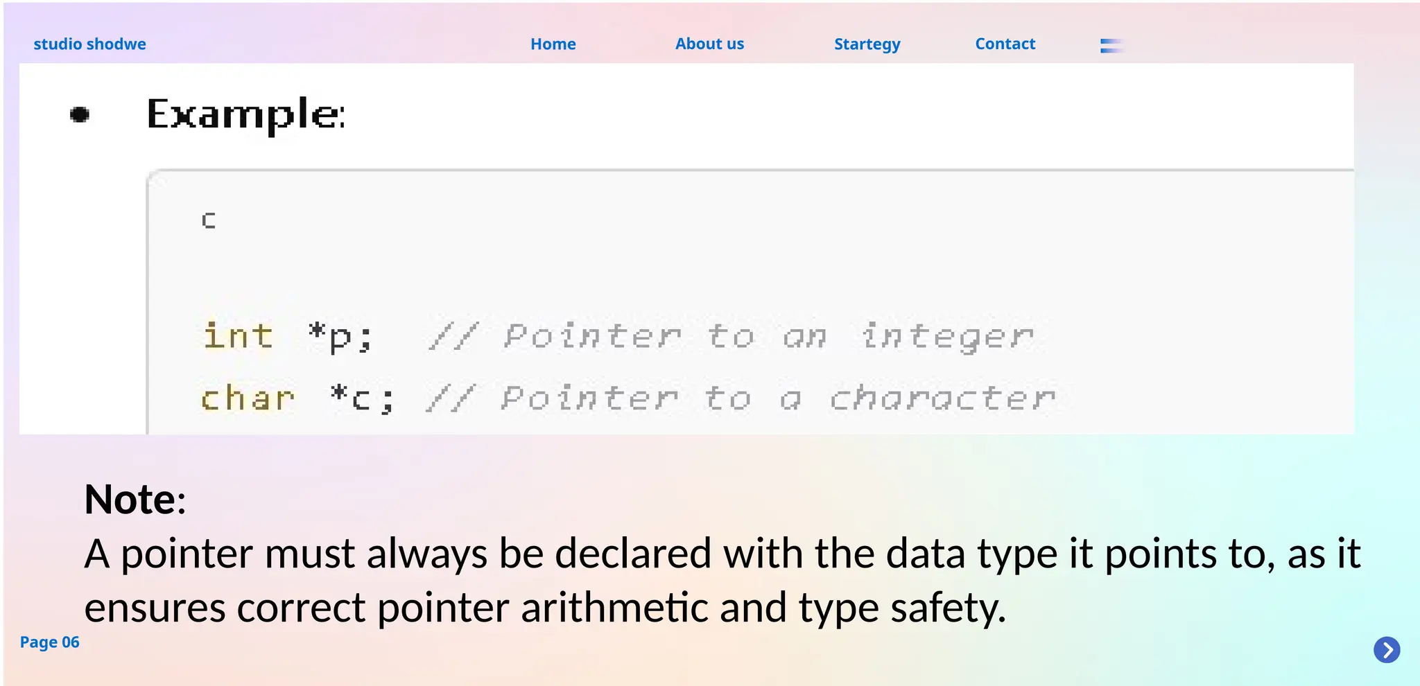 About us
studio shodwe Home Startegy Contact
Page 06
Note:
A pointer must always be declared with the data type it points to, as it
ensures correct pointer arithmetic and type safety.
 