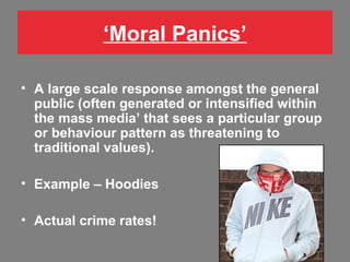 ‘Moral Panics’
• A large scale response amongst the general
public (often generated or intensified within
the mass media’ that sees a particular group
or behaviour pattern as threatening to
traditional values).
• Example – Hoodies
• Actual crime rates!

 
