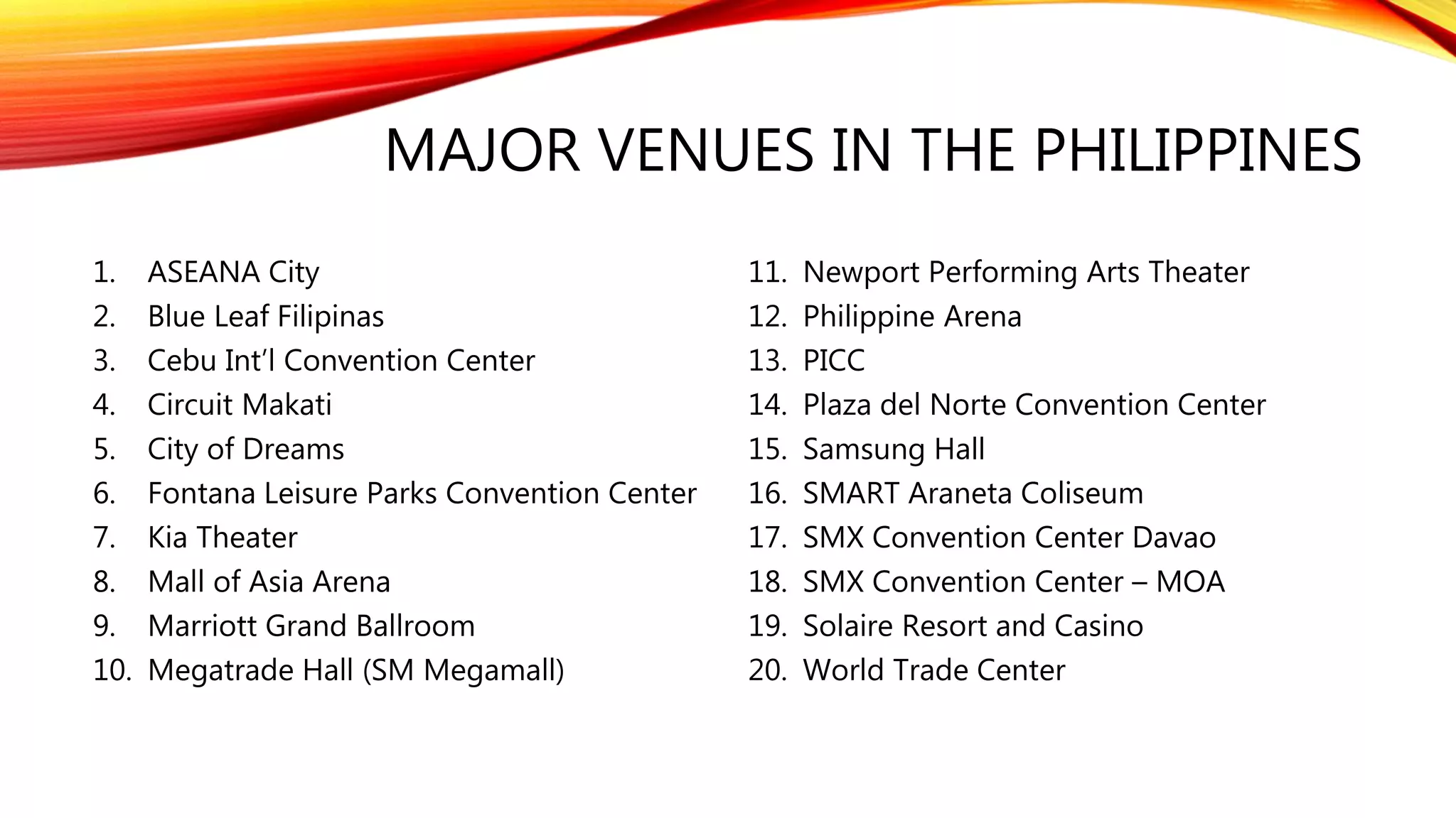 MAJOR VENUES IN THE PHILIPPINES
1. ASEANA City
2. Blue Leaf Filipinas
3. Cebu Int’l Convention Center
4. Circuit Makati
5. City of Dreams
6. Fontana Leisure Parks Convention Center
7. Kia Theater
8. Mall of Asia Arena
9. Marriott Grand Ballroom
10. Megatrade Hall (SM Megamall)
11. Newport Performing Arts Theater
12. Philippine Arena
13. PICC
14. Plaza del Norte Convention Center
15. Samsung Hall
16. SMART Araneta Coliseum
17. SMX Convention Center Davao
18. SMX Convention Center – MOA
19. Solaire Resort and Casino
20. World Trade Center
 