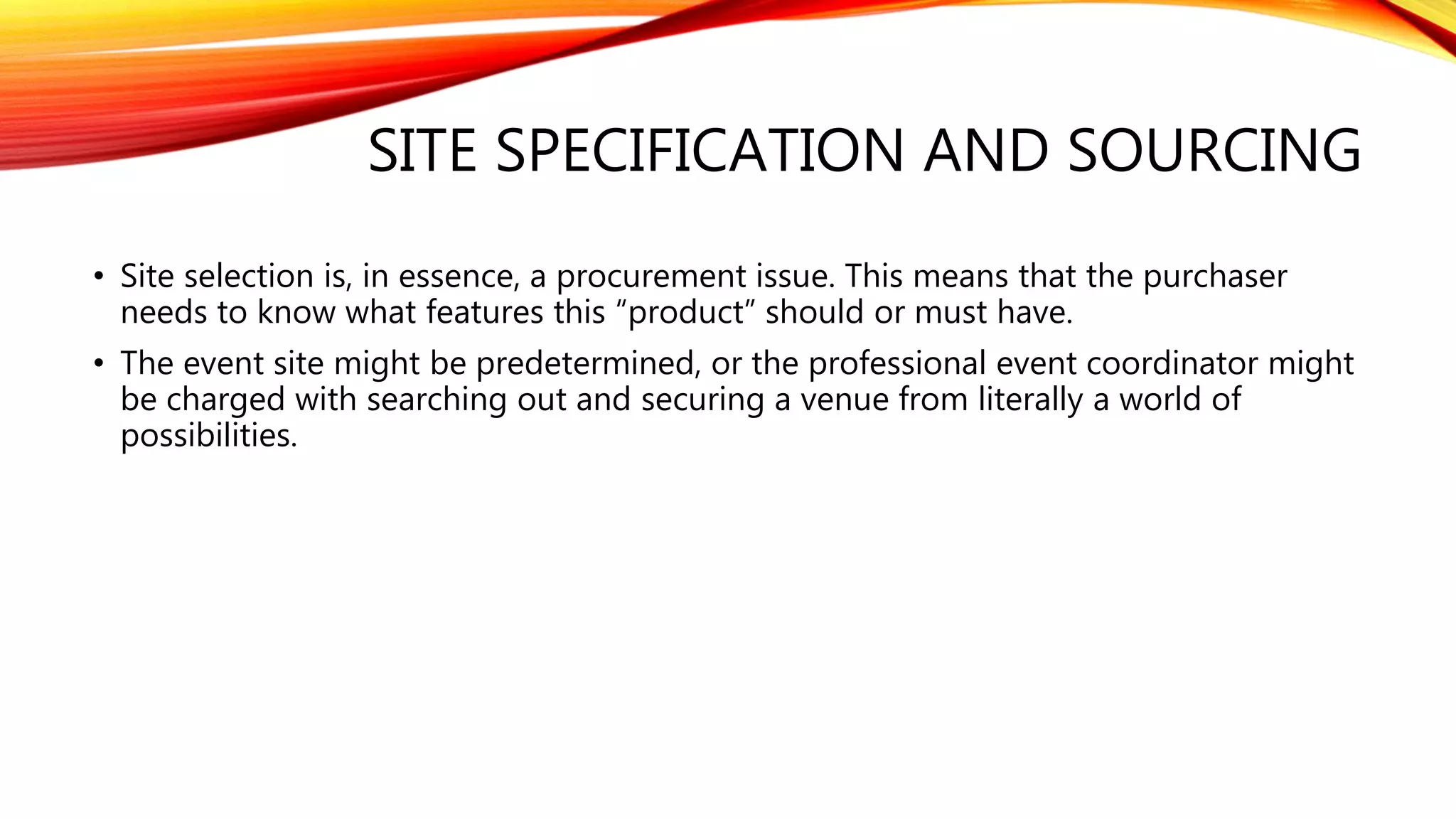 SITE SPECIFICATION AND SOURCING
• Site selection is, in essence, a procurement issue. This means that the purchaser
needs to know what features this “product” should or must have.
• The event site might be predetermined, or the professional event coordinator might
be charged with searching out and securing a venue from literally a world of
possibilities.
 