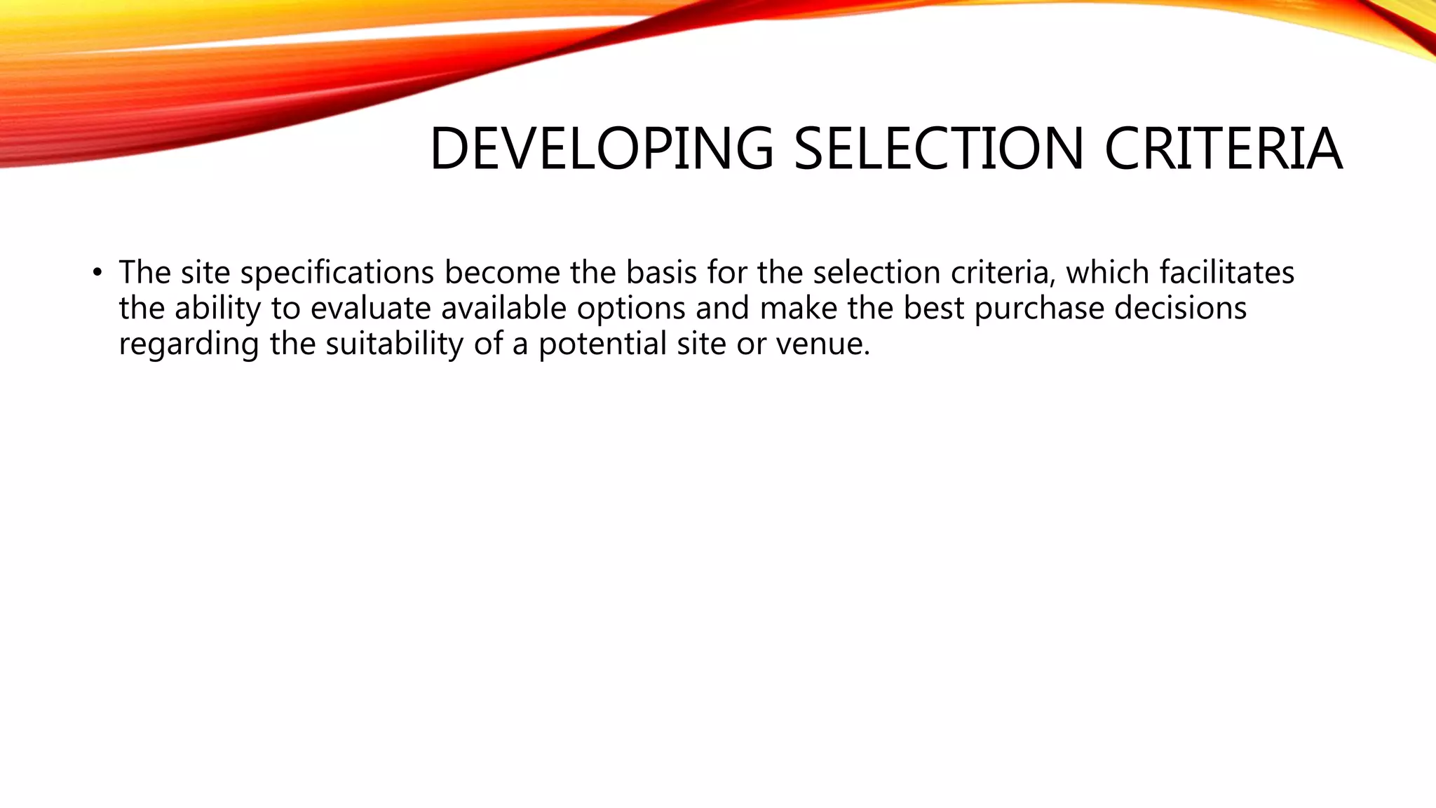 DEVELOPING SELECTION CRITERIA
• The site specifications become the basis for the selection criteria, which facilitates
the ability to evaluate available options and make the best purchase decisions
regarding the suitability of a potential site or venue.
 