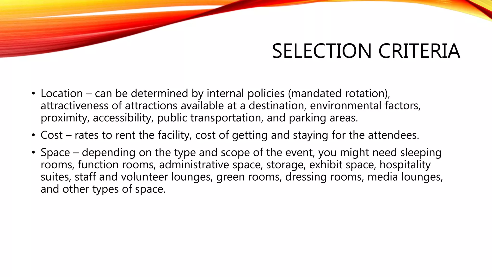 SELECTION CRITERIA
• Location – can be determined by internal policies (mandated rotation),
attractiveness of attractions available at a destination, environmental factors,
proximity, accessibility, public transportation, and parking areas.
• Cost – rates to rent the facility, cost of getting and staying for the attendees.
• Space – depending on the type and scope of the event, you might need sleeping
rooms, function rooms, administrative space, storage, exhibit space, hospitality
suites, staff and volunteer lounges, green rooms, dressing rooms, media lounges,
and other types of space.
 