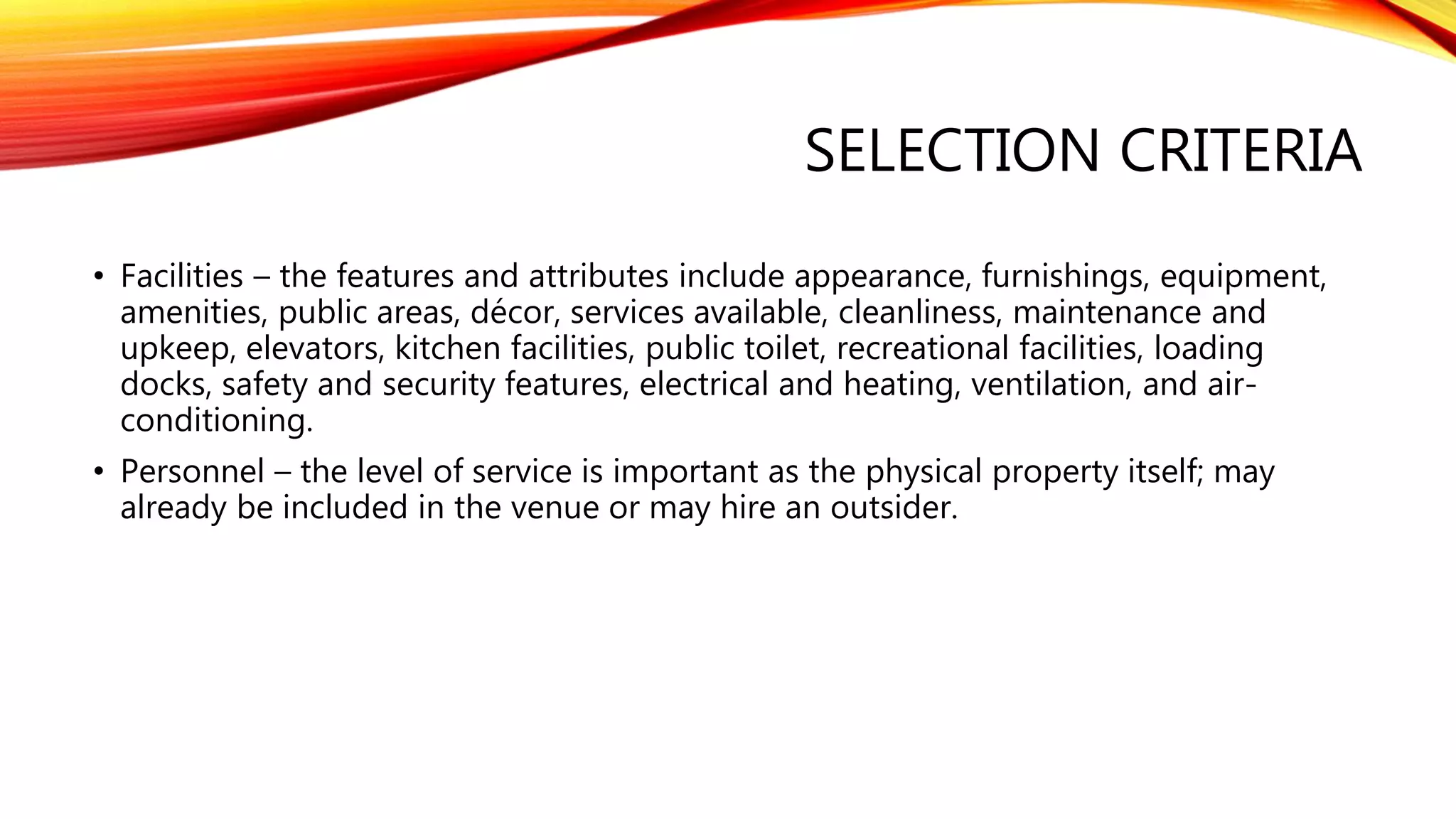 SELECTION CRITERIA
• Facilities – the features and attributes include appearance, furnishings, equipment,
amenities, public areas, décor, services available, cleanliness, maintenance and
upkeep, elevators, kitchen facilities, public toilet, recreational facilities, loading
docks, safety and security features, electrical and heating, ventilation, and air-
conditioning.
• Personnel – the level of service is important as the physical property itself; may
already be included in the venue or may hire an outsider.
 