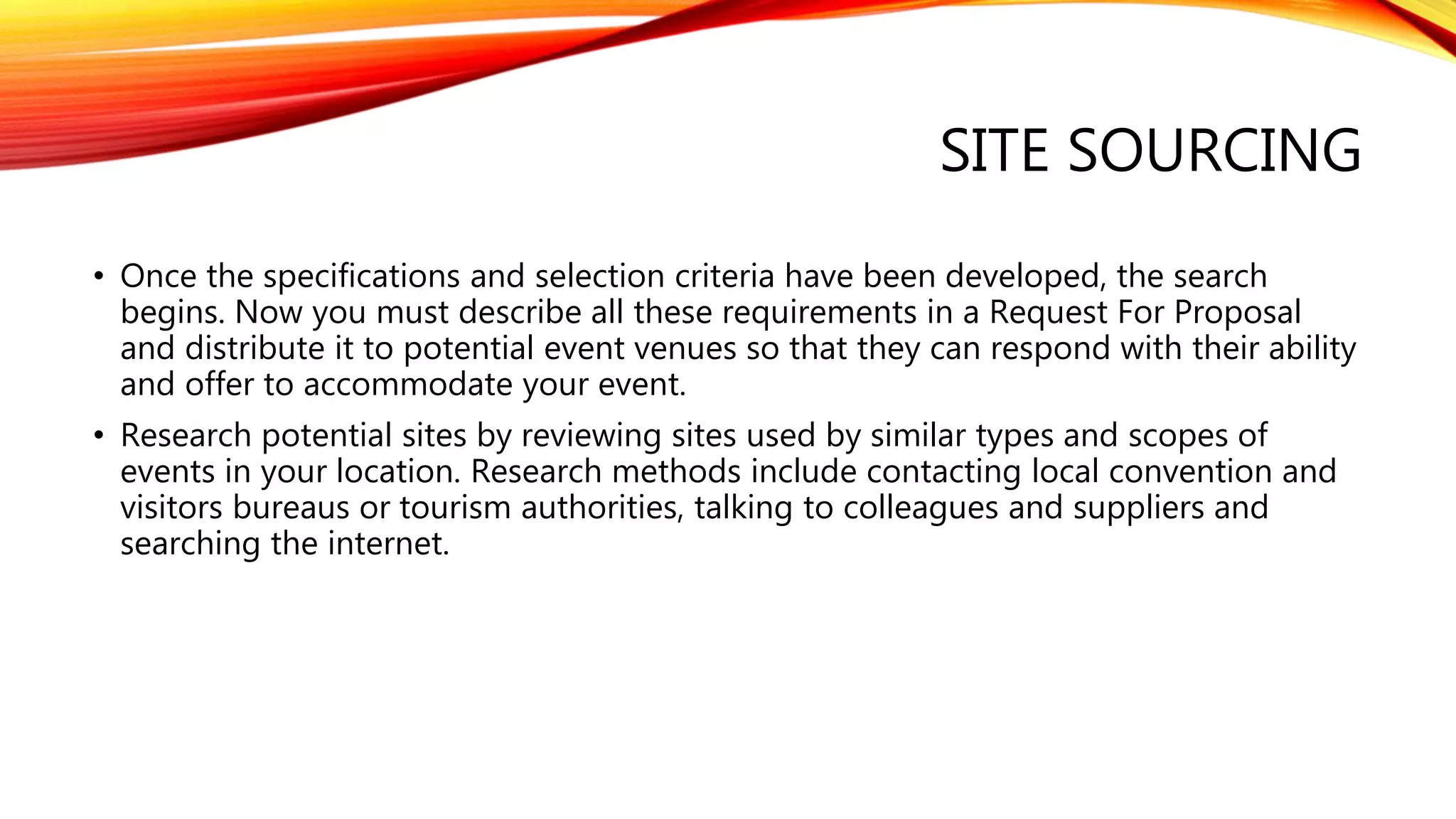 SITE SOURCING
• Once the specifications and selection criteria have been developed, the search
begins. Now you must describe all these requirements in a Request For Proposal
and distribute it to potential event venues so that they can respond with their ability
and offer to accommodate your event.
• Research potential sites by reviewing sites used by similar types and scopes of
events in your location. Research methods include contacting local convention and
visitors bureaus or tourism authorities, talking to colleagues and suppliers and
searching the internet.
 