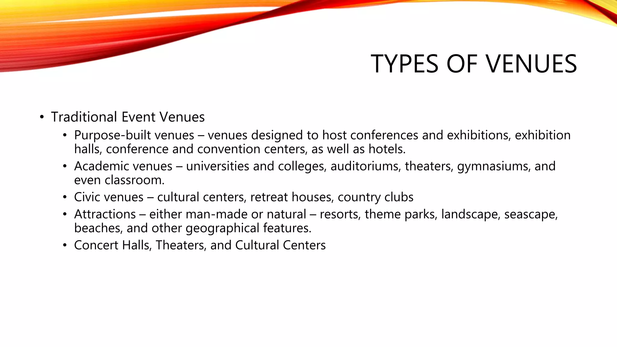 TYPES OF VENUES
• Traditional Event Venues
• Purpose-built venues – venues designed to host conferences and exhibitions, exhibition
halls, conference and convention centers, as well as hotels.
• Academic venues – universities and colleges, auditoriums, theaters, gymnasiums, and
even classroom.
• Civic venues – cultural centers, retreat houses, country clubs
• Attractions – either man-made or natural – resorts, theme parks, landscape, seascape,
beaches, and other geographical features.
• Concert Halls, Theaters, and Cultural Centers
 