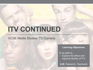 ITV CONTINUED
GCSE Media Studies: TV Comedy
Learning Objectives:
To be able to…
• Explore the ethos and
regional identity of ITV.
SJS: Research, Teamwork
 