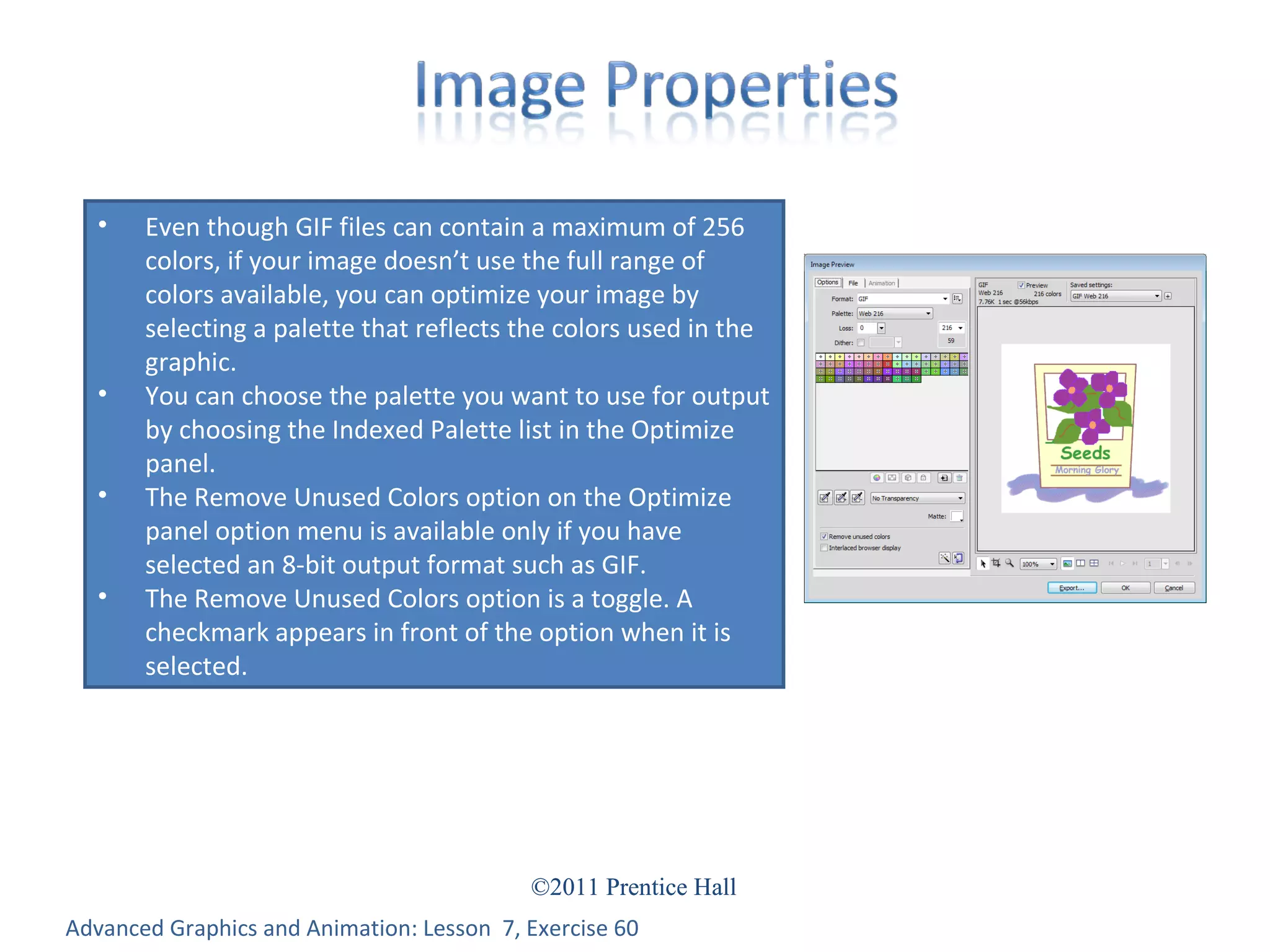 Advanced Graphics and Animation: Lesson  7, Exercise 60 Even though GIF files can contain a maximum of 256 colors, if your image doesn’t use the full range of colors available, you can optimize your image by selecting a palette that reflects the colors used in the graphic. You can choose the palette you want to use for output by choosing the Indexed Palette list in the Optimize panel. The Remove Unused Colors option on the Optimize panel option menu is available only if you have selected an 8-bit output format such as GIF. The Remove Unused Colors option is a toggle. A checkmark appears in front of the option when it is selected. 
