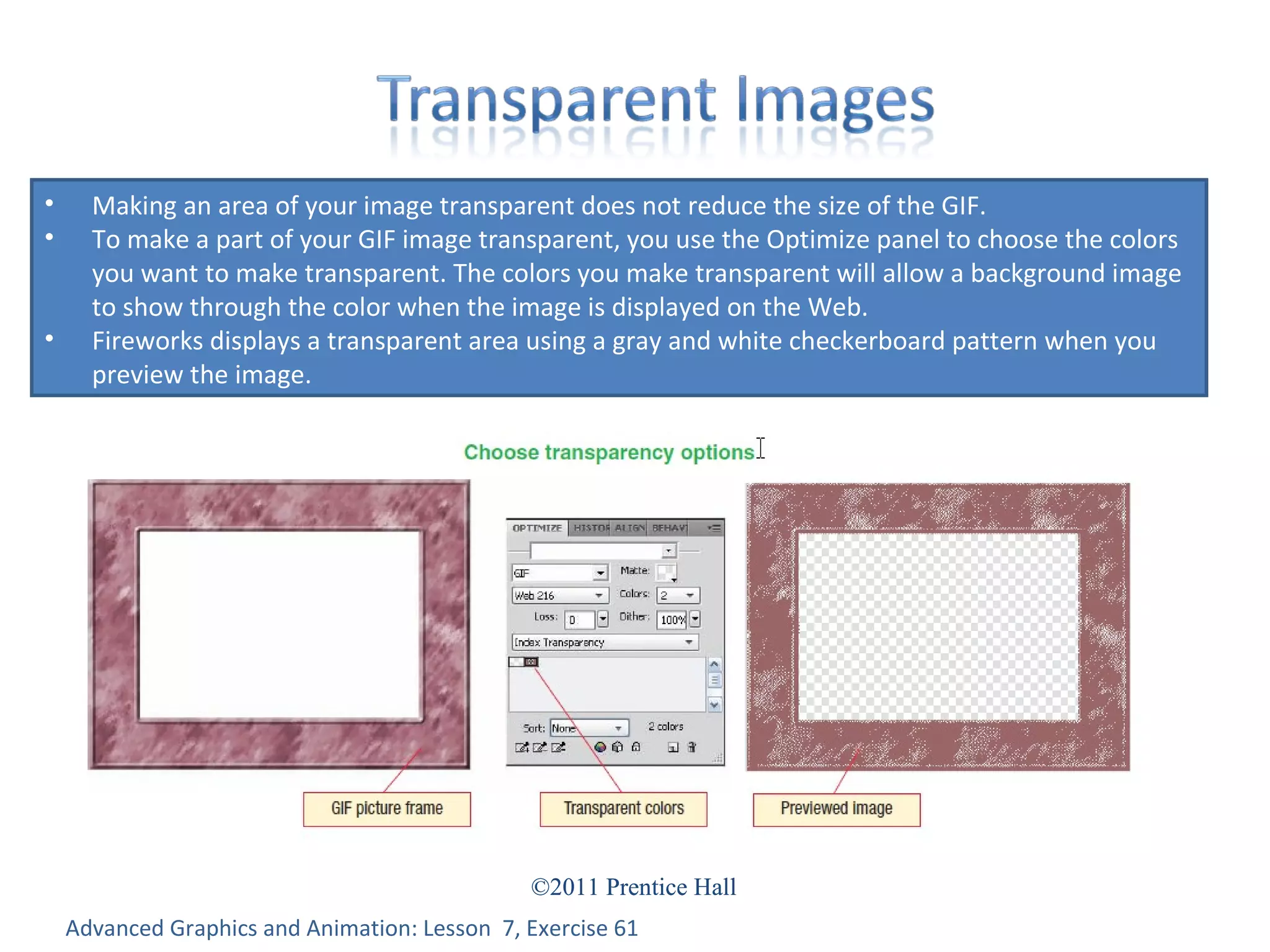 Advanced Graphics and Animation: Lesson  7, Exercise 61 Making an area of your image transparent does not reduce the size of the GIF.  To make a part of your GIF image transparent, you use the Optimize panel to choose the colors you want to make transparent. The colors you make transparent will allow a background image to show through the color when the image is displayed on the Web. Fireworks displays a transparent area using a gray and white checkerboard pattern when you preview the image. 