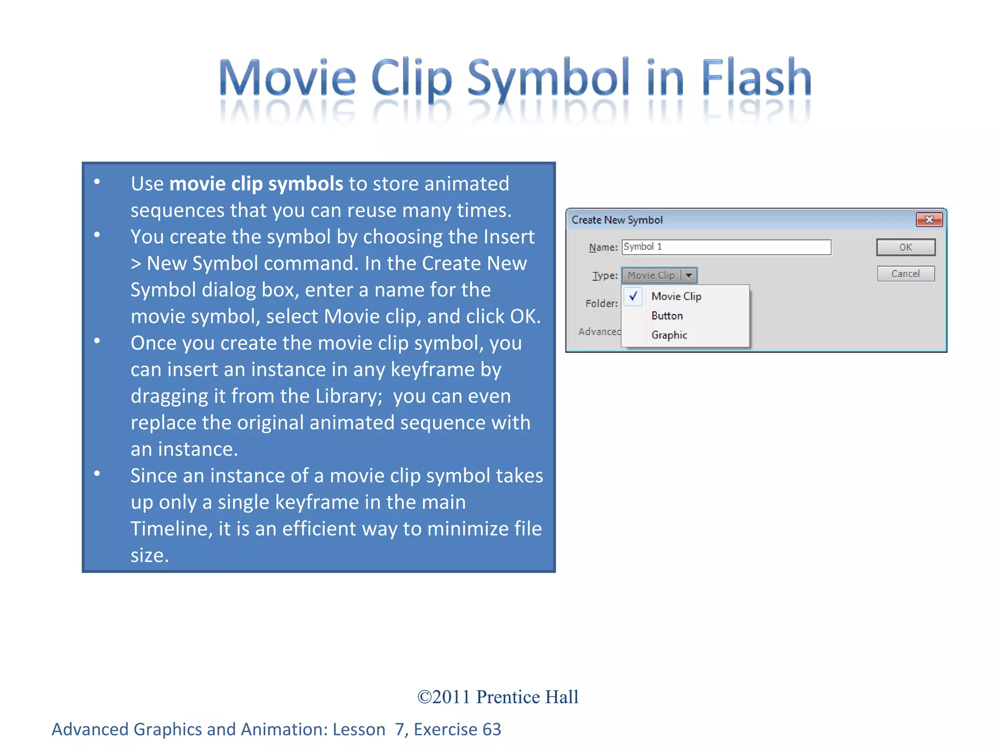 Advanced Graphics and Animation: Lesson  7, Exercise 63 Use  movie clip symbols  to store animated sequences that you can reuse many times. You create the symbol by choosing the Insert > New Symbol command. In the Create New Symbol dialog box, enter a name for the movie symbol, select Movie clip, and click OK. Once you create the movie clip symbol, you can insert an instance in any keyframe by dragging it from the Library;  you can even replace the original animated sequence with an instance. Since an instance of a movie clip symbol takes up only a single keyframe in the main Timeline, it is an efficient way to minimize file size. 