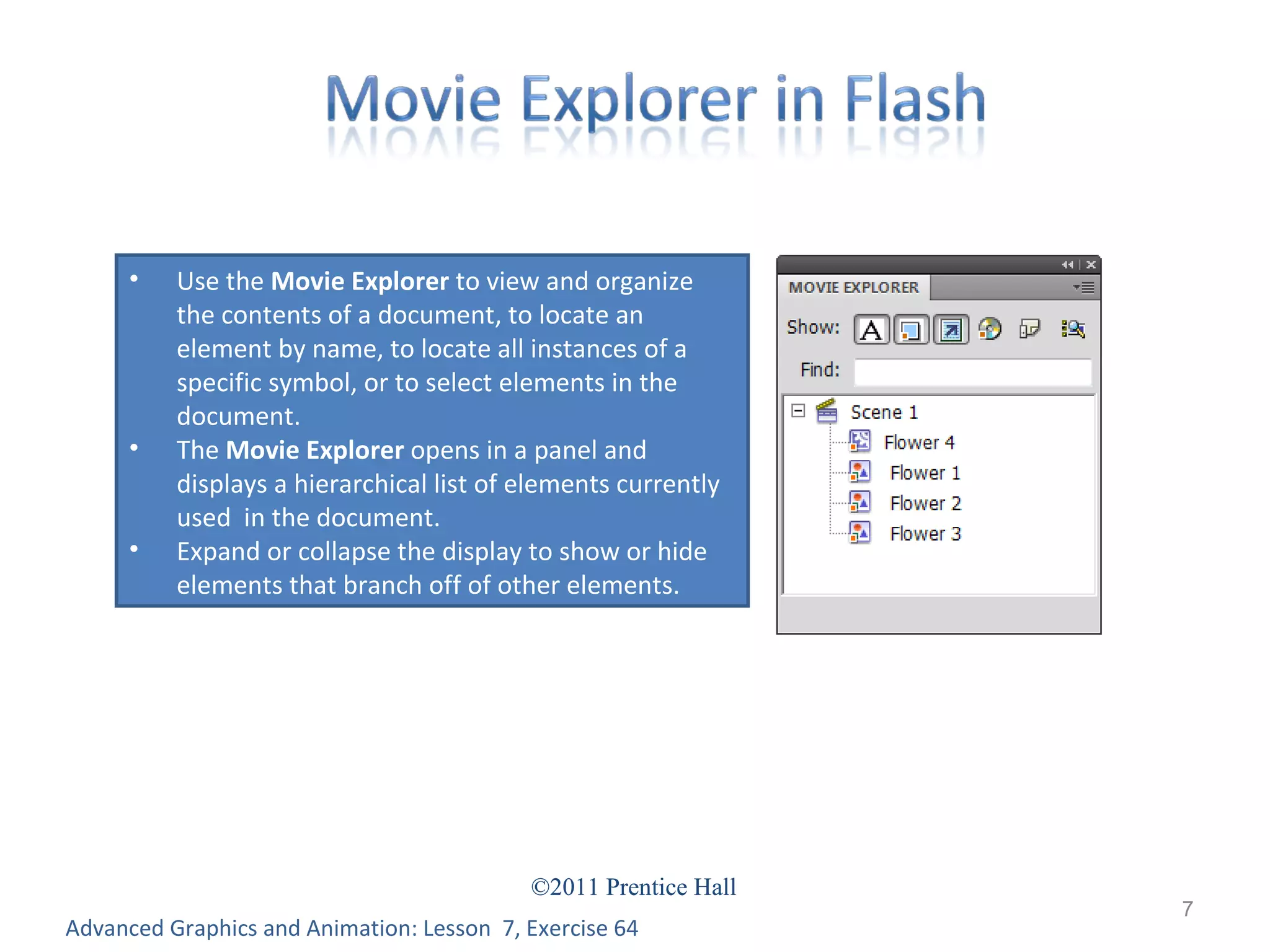 Advanced Graphics and Animation: Lesson  7, Exercise 64 Use the  Movie Explorer  to view and organize the contents of a document, to locate an element by name, to locate all instances of a specific symbol, or to select elements in the document. The  Movie Explorer  opens in a panel and displays a hierarchical list of elements currently used  in the document.  Expand or collapse the display to show or hide elements that branch off of other elements. 