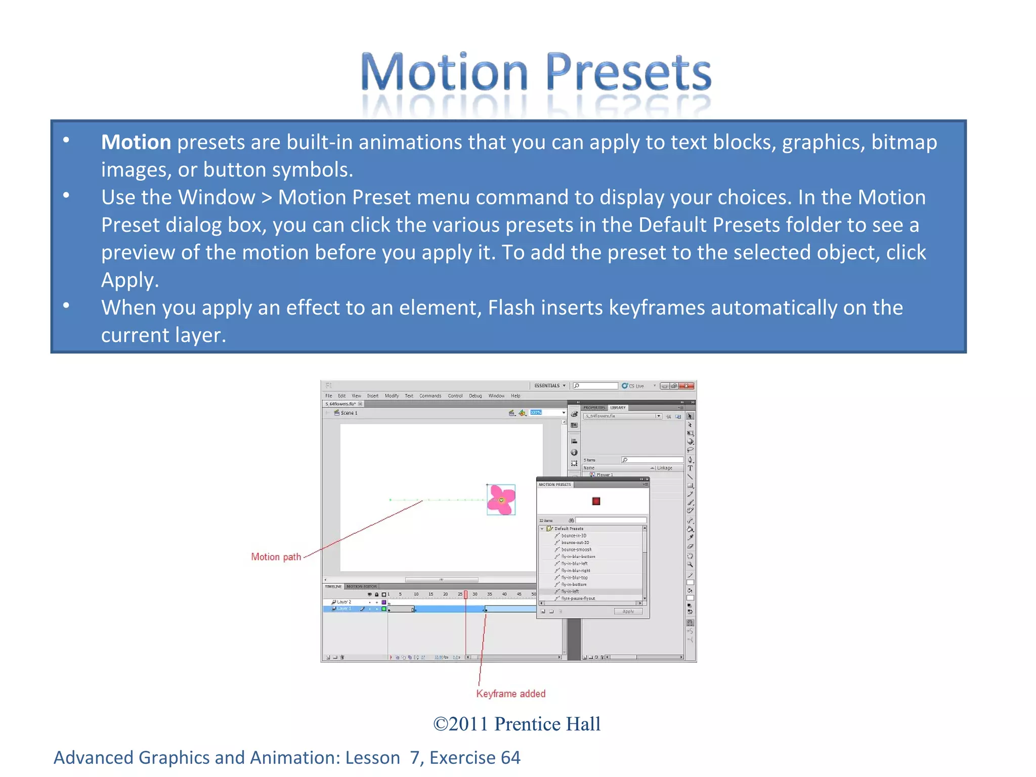 Advanced Graphics and Animation: Lesson  7, Exercise 64 Motion  presets are built-in animations that you can apply to text blocks, graphics, bitmap images, or button symbols.  Use the Window > Motion Preset menu command to display your choices. In the Motion Preset dialog box, you can click the various presets in the Default Presets folder to see a preview of the motion before you apply it. To add the preset to the selected object, click Apply. When you apply an effect to an element, Flash inserts keyframes automatically on the current layer. 