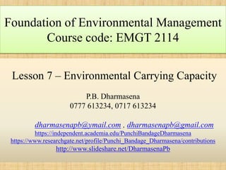 Lesson 7 – Environmental Carrying Capacity
P.B. Dharmasena
0777 613234, 0717 613234
dharmasenapb@ymail.com , dharmasenapb@gmail.com
https://independent.academia.edu/PunchiBandageDharmasena
https://www.researchgate.net/profile/Punchi_Bandage_Dharmasena/contributions
http://www.slideshare.net/DharmasenaPb
Foundation of Environmental Management
Course code: EMGT 2114
 