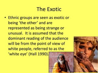 The Exotic 
• Ethnic groups are seen as exotic or 
being ‘the other’ and are 
represented as being strange or 
unusual. It is assumed that the 
dominant reading of the audience 
will be from the point of view of 
white people, referred to as the 
‘white eye’ (Hall 1990). 
 