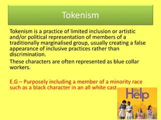 Tokenism 
Tokenism is a practice of limited inclusion or artistic 
and/or political representation of members of a 
traditionally marginalised group, usually creating a false 
appearance of inclusive practices rather than 
discrimination. 
These characters are often represented as blue collar 
workers. 
E.G – Purposely including a member of a minority race 
such as a black character in an all white cast 
 