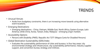 TRENDS
• Unusual Venues
• Aside from budgetary constraints, there is an increasing move towards using alternative
event locations.
• Emerging Destinations
• Emerging destinations - China, Vietnam, Middle East, North Africa, Eastern Europe, Latin
America; while China, Korea, Taiwan, India, Malaysia – emerging origin markets
• Accessibility Options
• Persons with Disability (PWD), Republic Act 7277 (Magna Carta for Disabled Persons)
• Global Destination Sustainability (GDS) Index
• Evaluates the sustainability performance of cities and bureaus, in four key areas: city
environmental strategy and infrastructure, city sustainability performance, industry supplier
support, and convention bureau strategy and inititives.
 