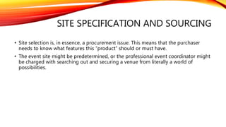SITE SPECIFICATION AND SOURCING
• Site selection is, in essence, a procurement issue. This means that the purchaser
needs to know what features this “product” should or must have.
• The event site might be predetermined, or the professional event coordinator might
be charged with searching out and securing a venue from literally a world of
possibilities.
 