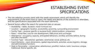 ESTABLISHING EVENT
SPECIFICATIONS
• The site selection process starts with the needs assessment, which will identify the
requirements of the event host or client, the needs and desires of the audience or attendees,
and the specifications associated with the event elements.
• Several factors affect the search for potential sites or venues:
• Availability – dates, duration, move-in/move-out
• Location – geographic location, accessibility, proximity, surrounding environment
• Facility Type – purpose specific or purpose built, indoor/outdoor, uniqueness
• Rates – rental fees, cost for site development, F&B prices and surcharges
• Attendance – occupancy capacity, anticipated behaviors, ancillary activities before, during
and after the event
• Function Type – educational, spectator, ceremonial, social, political, etc.
• Event Elements – room dimensions, spatial requirements, activities, access logistics, storage,
and administrative functions
• Style or Personality – conservative, adventurous, youthful, mature, rustic, luxurious, unique,
traditional, theme-specific, etc.
 