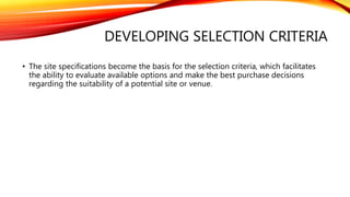 DEVELOPING SELECTION CRITERIA
• The site specifications become the basis for the selection criteria, which facilitates
the ability to evaluate available options and make the best purchase decisions
regarding the suitability of a potential site or venue.
 