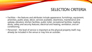 SELECTION CRITERIA
• Facilities – the features and attributes include appearance, furnishings, equipment,
amenities, public areas, décor, services available, cleanliness, maintenance and
upkeep, elevators, kitchen facilities, public toilet, recreational facilities, loading
docks, safety and security features, electrical and heating, ventilation, and air-
conditioning.
• Personnel – the level of service is important as the physical property itself; may
already be included in the venue or may hire an outsider.
 