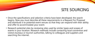 SITE SOURCING
• Once the specifications and selection criteria have been developed, the search
begins. Now you must describe all these requirements in a Request For Proposal
and distribute it to potential event venues so that they can respond with their ability
and offer to accommodate your event.
• Research potential sites by reviewing sites used by similar types and scopes of
events in your location. Research methods include contacting local convention and
visitors bureaus or tourism authorities, talking to colleagues and suppliers and
searching the internet.
 