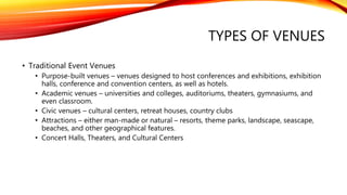 TYPES OF VENUES
• Traditional Event Venues
• Purpose-built venues – venues designed to host conferences and exhibitions, exhibition
halls, conference and convention centers, as well as hotels.
• Academic venues – universities and colleges, auditoriums, theaters, gymnasiums, and
even classroom.
• Civic venues – cultural centers, retreat houses, country clubs
• Attractions – either man-made or natural – resorts, theme parks, landscape, seascape,
beaches, and other geographical features.
• Concert Halls, Theaters, and Cultural Centers
 