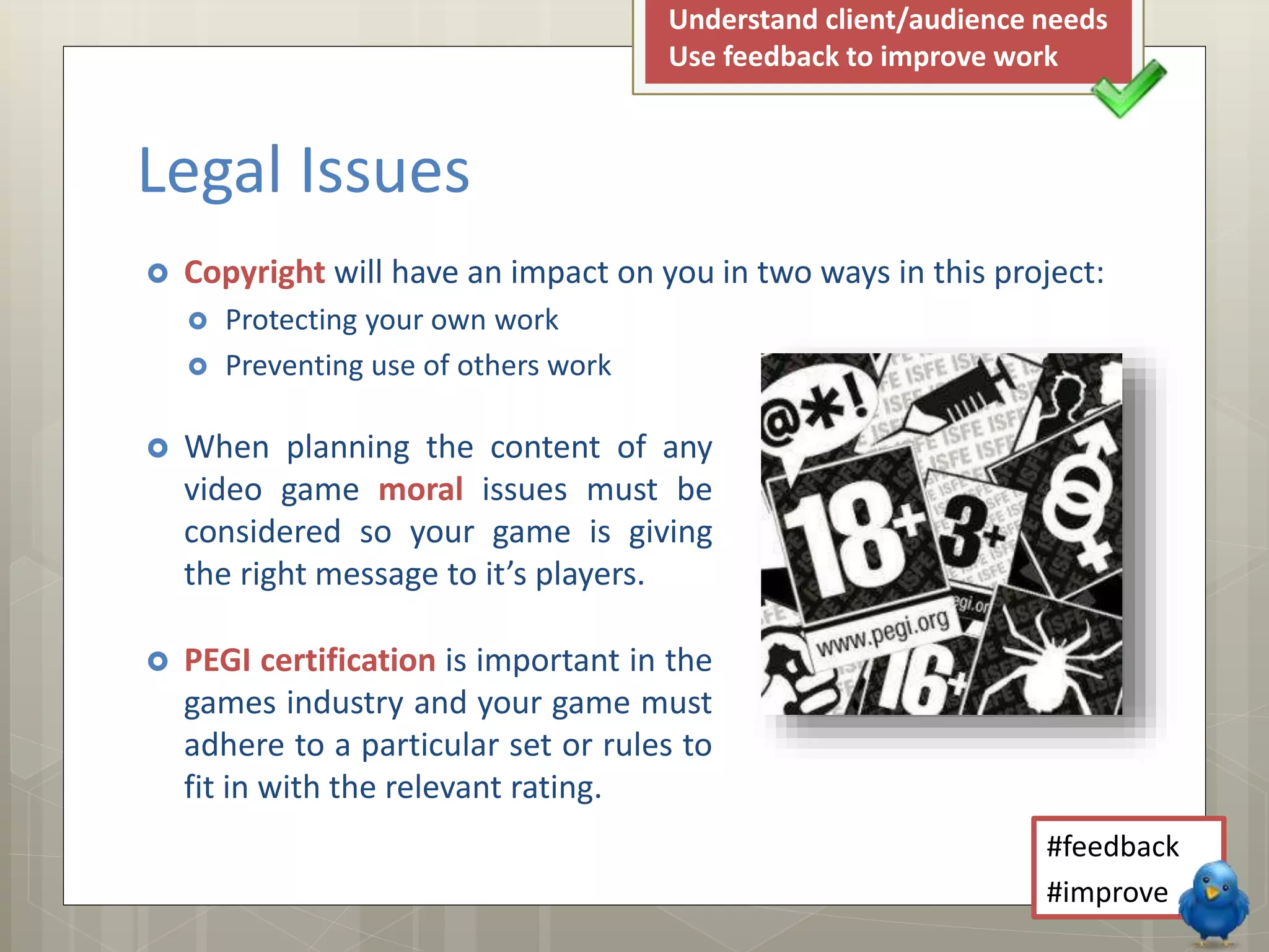  When planning the content of any
video game moral issues must be
considered so your game is giving
the right message to it’s players.
 PEGI certification is important in the
games industry and your game must
adhere to a particular set or rules to
fit in with the relevant rating.
Legal Issues
#feedback
#improve
Understand client/audience needs
Use feedback to improve work
 Copyright will have an impact on you in two ways in this project:
 Protecting your own work
 Preventing use of others work
 