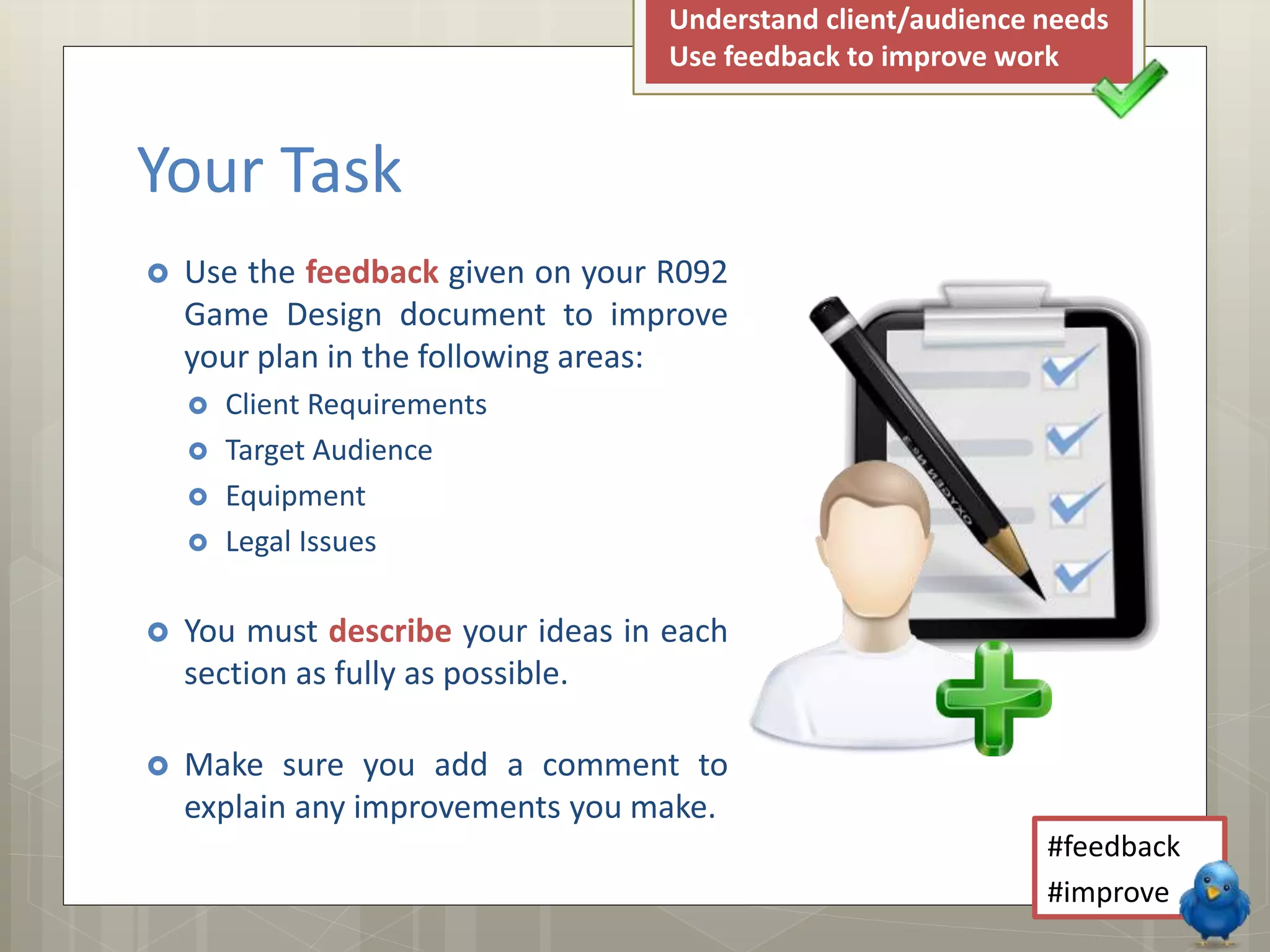  Use the feedback given on your R092
Game Design document to improve
your plan in the following areas:
 Client Requirements
 Target Audience
 Equipment
 Legal Issues
 You must describe your ideas in each
section as fully as possible.
 Make sure you add a comment to
explain any improvements you make.
Your Task
#feedback
#improve
Understand client/audience needs
Use feedback to improve work
 