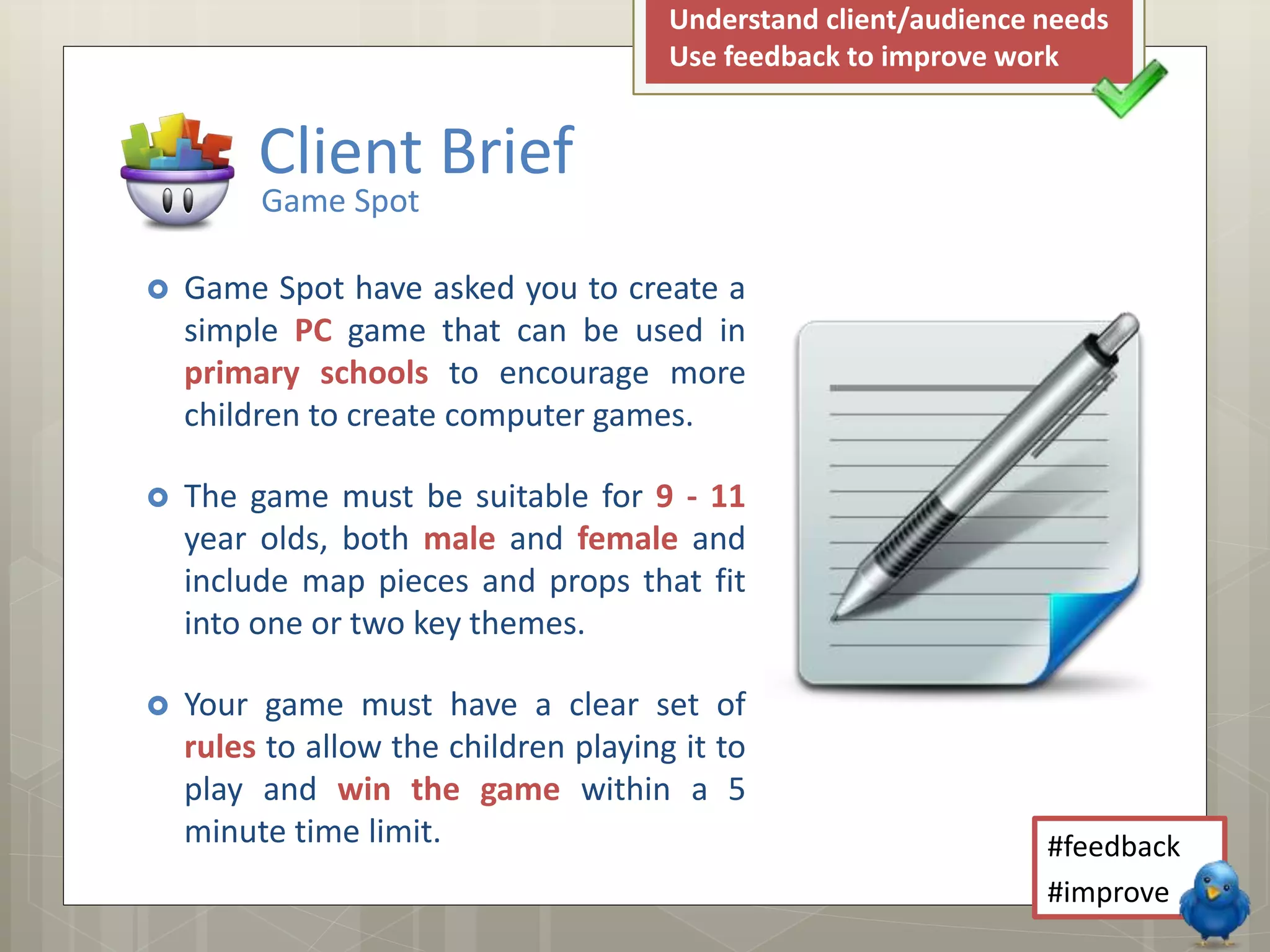  Game Spot have asked you to create a
simple PC game that can be used in
primary schools to encourage more
children to create computer games.
 The game must be suitable for 9 - 11
year olds, both male and female and
include map pieces and props that fit
into one or two key themes.
 Your game must have a clear set of
rules to allow the children playing it to
play and win the game within a 5
minute time limit.
Client Brief
Game Spot
Understand client/audience needs
Use feedback to improve work
#feedback
#improve
 